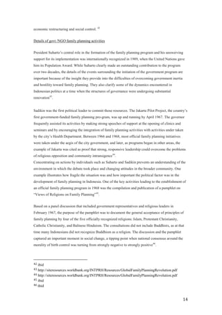 economic restructuring and social control. 42


Details of govt /NGO family planning activities


President Suharto’s central role in the formation of the family planning program and his unswerving
support for its implementation was internationally recognized in 1989, when the United Nations gave
him its Population Award. While Suharto clearly made an outstanding contribution to the program
over two decades, the details of the events surrounding the initiation of the government program are
important because of the insight they provide into the difficulties of overcoming government inertia
and hostility toward family planning. They also clarify some of the dynamics encountered in
Indonesian politics at a time when the structures of governance were undergoing substantial
renovation43.


Sadikin was the first political leader to commit those resources. The Jakarta Pilot Project, the country’s
first government-funded family planning pro-gram, was up and running by April 1967. The governor
frequently assisted its activities by making strong speeches of support at the opening of clinics and
seminars and by encouraging the integration of family planning activities with activities under taken
by the city’s Health Department. Between 1966 and 1968, most official family planning initiatives
were taken under the aegis of the city government, and later, as programs began in other areas, the
example of Jakarta was cited as proof that strong, responsive leadership could overcome the problems
of religious opposition and community intransigence44.
Concentrating on actions by individuals such as Suharto and Sadikin prevents an understanding of the
environment in which the debate took place and changing attitudes in the broader community. One
example illustrates how fragile the situation was and how important the political factor was in the
development of family planning in Indonesia. One of the key activities leading to the establishment of
an official family planning program in 1968 was the compilation and publication of a pamphlet on
―Views of Religions on Family Planning‖45.


Based on a panel discussion that included government representatives and religious leaders in
February 1967, the purpose of the pamphlet was to document the general acceptance of principles of
family planning by four of the five officially recognized religions: Islam, Protestant Christianity,
Catholic Christianity, and Balinese Hinduism. The consultations did not include Buddhists, as at that
time many Indonesians did not recognize Buddhism as a religion. The discussion and the pamphlet
captured an important moment in social change, a tipping point when national consensus around the
morality of birth control was turning from strongly negative to strongly positive46.




42 ibid
43 http://siteresources.worldbank.org/INTPRH/Resources/GlobalFamilyPlanningRevolution.pdf
44 http://siteresources.worldbank.org/INTPRH/Resources/GlobalFamilyPlanningRevolution.pdf
45 ibid
46 ibid



                                                                                                        14
 