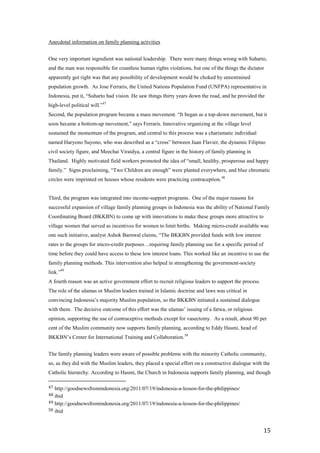 Anecdotal information on family planning activities


One very important ingredient was national leadership. There were many things wrong with Suharto,
and the man was responsible for countless human rights violations, but one of the things the dictator
apparently got right was that any possibility of development would be choked by unrestrained
population growth. As Jose Ferraris, the United Nations Population Fund (UNFPA) representative in
Indonesia, put it, ―Suharto had vision. He saw things thirty years down the road, and he provided the
high-level political will.‖47
Second, the population program became a mass movement. ―It began as a top-down movement, but it
soon became a bottom-up movement,‖ says Ferraris. Innovative organizing at the village level
sustained the momentum of the program, and central to this process was a charismatic individual
named Haryono Suyono, who was described as a ―cross‖ between Juan Flavier, the dynamic Filipino
civil society figure, and Meechai Viraidya, a central figure in the history of family planning in
Thailand. Highly motivated field workers promoted the idea of ―small, healthy, prosperous and happy
family.‖ Signs proclaiming, ―Two Children are enough‖ were planted everywhere, and blue chromatic
circles were imprinted on houses whose residents were practicing contraception. 48


Third, the program was integrated into income-support programs. One of the major reasons for
successful expansion of village family planning groups in Indonesia was the ability of National Family
Coordinating Board (BKKBN) to come up with innovations to make these groups more attractive to
village women that served as incentives for women to limit births. Making micro-credit available was
one such initiative, analyst Ashok Barnwal claims, ―The BKKBN provided funds with low interest
rates to the groups for micro-credit purposes…requiring family planning use for a specific period of
time before they could have access to these low interest loans. This worked like an incentive to use the
family planning methods. This intervention also helped in strengthening the government-society
link.‖49
A fourth reason was an active government effort to recruit religious leaders to support the process.
The role of the ulamas or Muslim leaders trained in Islamic doctrine and laws was critical in
convincing Indonesia’s majority Muslim population, so the BKKBN initiated a sustained dialogue
with them. The decisive outcome of this effort was the ulamas’ issuing of a fatwa, or religious
opinion, supporting the use of contraceptive methods except for vasectomy. As a result, about 90 per
cent of the Muslim community now supports family planning, according to Eddy Hasmi, head of
BKKBN’s Center for International Training and Collaboration. 50


The family planning leaders were aware of possible problems with the minority Catholic community,
so, as they did with the Muslim leaders, they placed a special effort on a constructive dialogue with the
Catholic hierarchy. According to Hasmi, the Church in Indonesia supports family planning, and though

47 http://goodnewsfromindonesia.org/2011/07/19/indonesia-a-lesson-for-the-philippines/
48 ibid
49 http://goodnewsfromindonesia.org/2011/07/19/indonesia-a-lesson-for-the-philippines/
50 ibid



                                                                                                       15
 