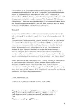 it does not endorse the use of contraceptives, it does not actively oppose it. According to UNFPA’s
Ferraris, there is dialogue between the State and the Catholic Church, and the process has been made
easier by the ―relative independence of the Indonesian Catholic Church.‖ The attitude of the
Indonesian Church is that family planning is a matter of moral choice by the individual, and this moral
choice can only be exercised ―if it is based on information.‖ The liberal attitude of the Indonesian
Catholic hierarchy is evident in its approving the distribution of a government family planning booklet
titled ―Building a Prosperous and Responsible Family: the Catholic Perspective,‖ which has 11 pages
that describe in detail the different methods of artificial contraception51.


Quoted results


For most women in Indonesia first sexual intercourse occurs at the time of marriage. While in 1997
half of women aged 25-49 married at 18.6 years, by 2002/3 the age at first marriage had risen to 19.2
years.52
The average woman in Indonesia has become a mother or is pregnant by the age 21. Women in urban
areas tend to have fewer children compared to women in rural areas. 60.3% of currently married
women were using contraception in 2003. Injectables, which account for almost half of all family
planning methods used, followed by oral contraceptives are the most widely used methods in
Indonesia. The current contraceptive method mix also includes the IUD, whose popularity is
decreasing, and implants. The use of permanent methods such as sterilization (male and female)
remains low, as does condom use. The most common reasons for choosing a specific method include
side effects of other methods (27%), convenience (22%), and the desire for a more effective method.53


Based on data from surveys and in-depth studies, women who would prefer to avoid pregnancy do not
use contraception because of: Constraints in access to and quality of family planning services.
Shortages or an unreliable supply of contraception, method failure, Health concerns about
contraceptives and side effects, lack of information, opposition from husband, family and community
as well as little perceived risk of pregnancy. (18%). Nevertheless, the total demand for family planning
in Indonesia is 70%, of which 88% is currently satisfied 54.



Changes in Total Fertility Rate


According to the UN fertility was 5.49 and has decreased to 2.06 in 2010 55




51 http://goodnewsfromindonesia.org/2011/07/19/indonesia-a-lesson-for-the-philippines/
52 http://www.searo.who.int/LinkFiles/Family_Planning_Fact_Sheets_indonesia.pdf
53 http://www.searo.who.int/LinkFiles/Family_Planning_Fact_Sheets_indonesia.pdf
54 ibid

55   http://esa.un.org/unpd/wpp/unpp/p2k0data.asp


                                                                                                       16
 