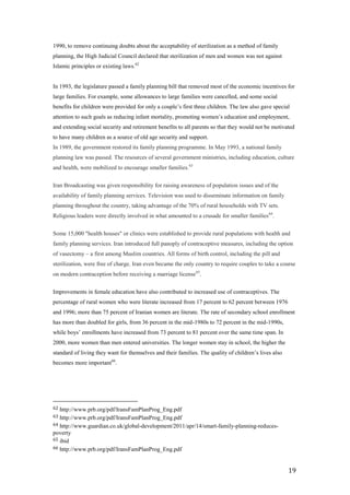 1990, to remove continuing doubts about the acceptability of sterilization as a method of family
planning, the High Judicial Council declared that sterilization of men and women was not against
Islamic principles or existing laws.62


In 1993, the legislature passed a family planning bill that removed most of the economic incentives for
large families. For example, some allowances to large families were cancelled, and some social
benefits for children were provided for only a couple’s first three children. The law also gave special
attention to such goals as reducing infant mortality, promoting women’s education and employment,
and extending social security and retirement benefits to all parents so that they would not be motivated
to have many children as a source of old age security and support.
In 1989, the government restored its family planning programme. In May 1993, a national family
planning law was passed. The resources of several government ministries, including education, culture
and health, were mobilized to encourage smaller families. 63


Iran Broadcasting was given responsibility for raising awareness of population issues and of the
availability of family planning services. Television was used to disseminate information on family
planning throughout the country, taking advantage of the 70% of rural households with TV sets.
Religious leaders were directly involved in what amounted to a crusade for smaller families 64.


Some 15,000 "health houses" or clinics were established to provide rural populations with health and
family planning services. Iran introduced full panoply of contraceptive measures, including the option
of vasectomy – a first among Muslim countries. All forms of birth control, including the pill and
sterilization, were free of charge. Iran even became the only country to require couples to take a course
on modern contraception before receiving a marriage license 65.


Improvements in female education have also contributed to increased use of contraceptives. The
percentage of rural women who were literate increased from 17 percent to 62 percent between 1976
and 1996; more than 75 percent of Iranian women are literate. The rate of secondary school enrollment
has more than doubled for girls, from 36 percent in the mid-1980s to 72 percent in the mid-1990s,
while boys’ enrollments have increased from 73 percent to 81 percent over the same time span. In
2000, more women than men entered universities. The longer women stay in school, the higher the
standard of living they want for themselves and their families. The quality of children’s lives also
becomes more important66.




62 http://www.prb.org/pdf/IransFamPlanProg_Eng.pdf
63 http://www.prb.org/pdf/IransFamPlanProg_Eng.pdf
64 http://www.guardian.co.uk/global-development/2011/apr/14/smart-family-planning-reduces-
poverty
65 ibid
66 http://www.prb.org/pdf/IransFamPlanProg_Eng.pdf



                                                                                                       19
 