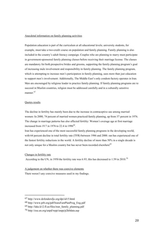 Anecdotal information on family planning activities


Population education is part of the curriculum at all educational levels; university students, for
example, must take a two-credit course on population and family planning. Family planning is also
included in the country’s adult literacy campaign. Couples who are planning to marry must participate
in government-sponsored family planning classes before receiving their marriage license. The classes
are mandatory for both prospective brides and grooms, supporting the family planning program’s goal
of increasing male involvement and responsibility in family planning. The family planning program,
which is attempting to increase men’s participation in family planning, uses more than just education
to support men’s involvement: Additionally, The Middle East’s only condom factory operates in Iran.
Men are encouraged by religious leader to practice family planning. If family planning programs are to
succeed in Muslim countries, religion must be addressed carefully and in a culturally sensitive
manner.67


Quotes results


The decline in fertility has mainly been due to the increase in contraceptive use among married
women: In 2000, 74 percent of married women practiced family planning, up from 37 percent in 1976.
The change in marriage patterns has also affected fertility: Women’s average age at first marriage
increased from 19.7 in 1976 to 22.4 in 199668.
Iran has experienced one of the most successful family planning programs in the developing world,
with 64 percent decline in total fertility rate (TFR) between 1986 and 2000. ran has experienced one of
the fastest fertility reductions in the world. A fertility decline of more than 50% in a single decade is
not only unique for a Muslim country but has never been recorded elsewhere69


Changes in fertility rate
According to the UN, in 1950 the fertility rate was 6.93, this has decreased to 1.59 in 2010. 70


A judgement on whether there was coercive elements
There weren’t any coercive measures used in my findings.




67 http://www.defendersfje.org/dpi/id15.html
68 http://www.prb.org/pdf/IransFamPlanProg_Eng.pdf
69 http://lake.k12.fl.us/files/iran_family_planning.pdf
70 http://esa.un.org/unpd/wpp/unpp/p2k0data.asp



                                                                                                        20
 