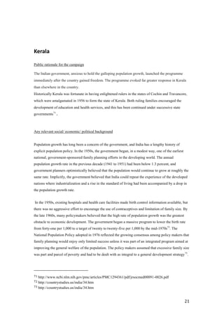 Kerala

Public rationale for the campaign

The Indian government, anxious to hold the galloping population growth, launched the programme
immediately after the country gained freedom. The programme evoked far greater response in Kerala
than elsewhere in the country.
Historically Kerala was fortunate in having enlightened rulers in the states of Cochin and Travancore,
which were amalgamated in 1956 to form the state of Kerala. Both ruling families encouraged the
development of education and health services, and this has been continued under successive state
governments71.



Any relevant social/ economic/ political background


Population growth has long been a concern of the government, and India has a lengthy history of
explicit population policy. In the 1950s, the government began, in a modest way, one of the earliest
national, government-sponsored family planning efforts in the developing world. The annual
population growth rate in the previous decade (1941 to 1951) had been below 1.3 percent, and
government planners optimistically believed that the population would continue to grow at roughly the
same rate. Implicitly, the government believed that India could repeat the experience of the developed
nations where industrialization and a rise in the standard of living had been accompanied by a drop in
the population growth rate.


In the 1950s, existing hospitals and health care facilities made birth control information available, but
there was no aggressive effort to encourage the use of contraceptives and limitation of family size. By
the late 1960s, many policymakers believed that the high rate of population growth was the greatest
obstacle to economic development. The government began a massive program to lower the birth rate
from forty-one per 1,000 to a target of twenty to twenty-five per 1,000 by the mid-1970s72. The
National Population Policy adopted in 1976 reflected the growing consensus among policy makers that
family planning would enjoy only limited success unless it was part of an integrated program aimed at
improving the general welfare of the population. The policy makers assumed that excessive family size
was part and parcel of poverty and had to be dealt with as integral to a general development strategy 73.




71 http://www.ncbi.nlm.nih.gov/pmc/articles/PMC1294361/pdf/jrsocmed00091-0026.pdf
72 http://countrystudies.us/india/34.htm
73 http://countrystudies.us/india/34.htm



                                                                                                       21
 