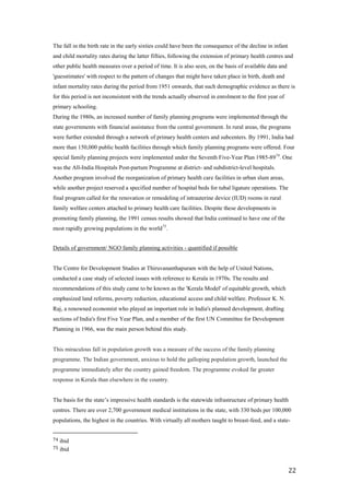 The fall in the birth rate in the early sixties could have been the consequence of the decline in infant
and child mortality rates during the latter fifties, following the extension of primary health centres and
other public health measures over a period of time. It is also seen, on the basis of available data and
'guesstimates' with respect to the pattern of changes that might have taken place in birth, death and
infant mortality rates during the period from 1951 onwards, that such demographic evidence as there is
for this period is not inconsistent with the trends actually observed in enrolment to the first year of
primary schooling.
During the 1980s, an increased number of family planning programs were implemented through the
state governments with financial assistance from the central government. In rural areas, the programs
were further extended through a network of primary health centers and subcenters. By 1991, India had
more than 150,000 public health facilities through which family planning programs were offered. Four
special family planning projects were implemented under the Seventh Five-Year Plan 1985-8974. One
was the All-India Hospitals Post-partum Programme at district- and subdistrict-level hospitals.
Another program involved the reorganization of primary health care facilities in urban slum areas,
while another project reserved a specified number of hospital beds for tubal ligature operations. The
final program called for the renovation or remodeling of intrauterine device (IUD) rooms in rural
family welfare centers attached to primary health care facilities. Despite these developments in
promoting family planning, the 1991 census results showed that India continued to have one of the
most rapidly growing populations in the world 75.


Details of government/ NGO family planning activities - quantified if possible


The Centre for Development Studies at Thiruvananthapuram with the help of United Nations,
conducted a case study of selected issues with reference to Kerala in 1970s. The results and
recommendations of this study came to be known as the 'Kerala Model' of equitable growth, which
emphasized land reforms, poverty reduction, educational access and child welfare. Professor K. N.
Raj, a renowned economist who played an important role in India's planned development, drafting
sections of India's first Five Year Plan, and a member of the first UN Committee for Development
Planning in 1966, was the main person behind this study.


This miraculous fall in population growth was a measure of the success of the family planning
programme. The Indian government, anxious to hold the galloping population growth, launched the
programme immediately after the country gained freedom. The programme evoked far greater
response in Kerala than elsewhere in the country.


The basis for the state’s impressive health standards is the statewide infrastructure of primary health
centres. There are over 2,700 government medical institutions in the state, with 330 beds per 100,000
populations, the highest in the countries. With virtually all mothers taught to breast-feed, and a state-


74   ibid
75   ibid


                                                                                                           22
 
