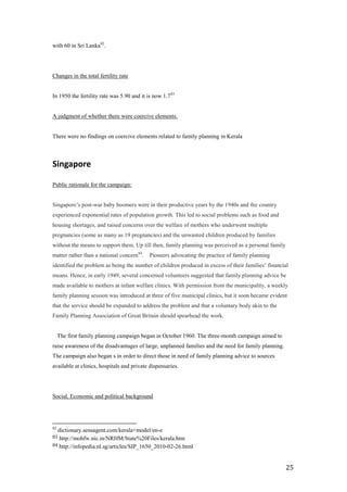 with 60 in Sri Lanka82.




Changes in the total fertility rate


In 1950 the fertility rate was 5.90 and it is now 1.7 83


A judgment of whether there were coercive elements.


There were no findings on coercive elements related to family planning in Kerala



Singapore

Public rationale for the campaign:


Singapore’s post-war baby boomers were in their productive years by the 1940s and the country
experienced exponential rates of population growth. This led to social problems such as food and
housing shortages, and raised concerns over the welfare of mothers who underwent multiple
pregnancies (some as many as 19 pregnancies) and the unwanted children produced by families
without the means to support them. Up till then, family planning was perceived as a personal family
matter rather than a national concern84.   Pioneers advocating the practice of family planning
identified the problem as being the number of children produced in excess of their families’ financial
means. Hence, in early 1949, several concerned volunteers suggested that family planning advice be
made available to mothers at infant welfare clinics. With permission from the municipality, a weekly
family planning session was introduced at three of five municipal clinics, but it soon became evident
that the service should be expanded to address the problem and that a voluntary body akin to the
Family Planning Association of Great Britain should spearhead the work.  


  The first family planning campaign began in October 1960. The three-month campaign aimed to
raise awareness of the disadvantages of large, unplanned families and the need for family planning.
The campaign also began s in order to direct those in need of family planning advice to sources
available at clinics, hospitals and private dispensaries.




Social, Economic and political background




82
  dictionary.sensagent.com/kerala+model/en-e
83 http://mohfw.nic.in/NRHM/State%20Files/kerala.htm
84 http://infopedia.nl.sg/articles/SIP_1650_2010-02-26.html



                                                                                                      25
 