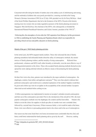 Concerned with alleviating the burden of mothers due to the endless cycle of child-bearing and raising,
and the multitude of children who were poorly provided for, a meeting was held at the Young
Women's Christian Association (YWCA) on 22 July 1949, presided over by Sir Percy McNeice (head
of the Social Welfare Department), that led to the formation of the SFPA. Present at this historic
meeting were two women who are today regarded as pioneers of the family planning movement in
Singapore: Mrs Goh Kok Kee, first chairman of the SFPA, who subsequently co-founded the
International Planned Parenthood Federation; and Celeste Amstutz, president of the YWCA 85.


Following this, the atmosphere of crisis after the 1965 separation from Malaysia, led the government
in 1966 to establishing the Family Planning and Population Board, which was responsible for
providing clinical services and public education on family planning.




Details of the govt / NGO family planning activities


In the initial years, the SFPA targeted mainly mothers. Those who welcomed the idea of family
planning nonetheless had unfounded doubts about the safety of contraceptive methods, the sinister
motives of family planning workers, and the morality of using contraception.     Referrals from
professionals, volunteers and SFPA staff, either formally or informally, were the most effective way of
drawing potential patients to the clinics. Those who accepted family planning methods themselves also
spread the word, making informal referrals an effective means of disseminating the family planning
cause.


On their first visit to the clinic, patients were introduced to the major methods of contraception - the
diaphragm, condom, foam tablet, and applicator and paste.86 They were then asked to indicate their
preferred contraceptive and would receive a detailed explanation of the method. Supplies would then
be given and a follow-up visits for an update on the acceptability of the selected method. Acceptors
often tried several methods before settling on one.


A follow-up programme was implemented to monitor an acceptor’s attitudes towards contraception
and their use of the contraceptives provided. Prior to the introduction of the oral pill in 1961, the most
popular contraceptive methods were the diaphragm, the condom and the foam tablet.    Patients who
failed to revisit the clinics for supplies or check-ups after six months were sent a reminder letter,
followed by a second letter if necessary. If these measures failed, a visit would be made to the home.
Home visits were effective in persuading patients back to the clinics and to the use of contraceptives.


One reason was that some found their own home environment more comfortable than the clinic and
hence could better understand the family planning advice given by the staff.     However, making


85   http://infopedia.nl.sg/articles/SIP_1650_2010-02-26.html
86   ibid


                                                                                                           26
 