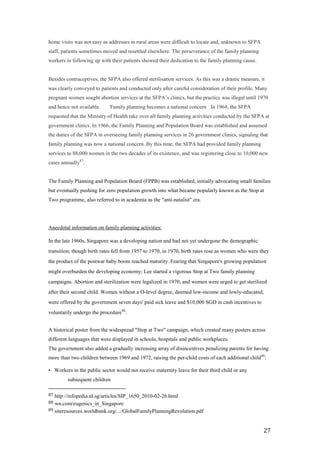 home visits was not easy as addresses in rural areas were difficult to locate and, unknown to SFPA
staff, patients sometimes moved and resettled elsewhere. The perseverance of the family planning
workers in following up with their patients showed their dedication to the family planning cause.    


Besides contraceptives, the SFPA also offered sterilisation services. As this was a drastic measure, it
was clearly conveyed to patients and conducted only after careful consideration of their profile. Many
pregnant women sought abortion services at the SFPA’s clinics, but the practice was illegal until 1970
and hence not available.     Family planning becomes a national concern  In 1964; the SFPA
requested that the Ministry of Health take over all family planning activities conducted by the SFPA at
government clinics. In 1966, the Family Planning and Population Board was established and assumed
the duties of the SFPA in overseeing family planning services in 26 government clinics, signaling that
family planning was now a national concern. By this time, the SFPA had provided family planning
services to 88,000 women in the two decades of its existence, and was registering close to 10,000 new
cases annually87.  


The Family Planning and Population Board (FPPB) was established, initially advocating small families
but eventually pushing for zero population growth into what became popularly known as the Stop at
Two programme, also referred to in academia as the "anti-natalist" era.




Anecdotal information on family planning activities:

In the late 1960s, Singapore was a developing nation and had not yet undergone the demographic
transition; though birth rates fell from 1957 to 1970, in 1970, birth rates rose as women who were they
the product of the postwar baby boom reached maturity. Fearing that Singapore's growing population
might overburden the developing economy; Lee started a vigorous Stop at Two family planning
campaigns. Abortion and sterilization were legalized in 1970, and women were urged to get sterilized
after their second child. Women without a O-level degree, deemed low-income and lowly-educated,
were offered by the government seven days' paid sick leave and $10,000 SGD in cash incentives to
voluntarily undergo the procedure88:


A historical poster from the widespread "Stop at Two" campaign, which created many posters across
different languages that were displayed in schools, hospitals and public workplaces.
The government also added a gradually increasing array of disincentives penalizing parents for having
more than two children between 1969 and 1972, raising the per-child costs of each additional child89:

• Workers in the public sector would not receive maternity leave for their third child or any
         subsequent children

87 http://infopedia.nl.sg/articles/SIP_1650_2010-02-26.html
88 wn.com/eugenics_in_Singapore
89 siteresources.worldbank.org/.../GlobalFamilyPlanningRevolution.pdf



                                                                                                      27
 