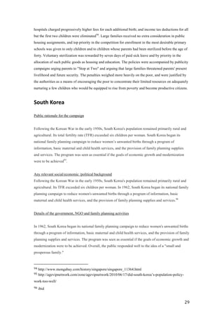 hospitals charged progressively higher fees for each additional birth; and income tax deductions for all
but the first two children were eliminated 94. Large families received no extra consideration in public
housing assignments, and top priority in the competition for enrollment in the most desirable primary
schools was given to only children and to children whose parents had been sterilized before the age of
forty. Voluntary sterilization was rewarded by seven days of paid sick leave and by priority in the
allocation of such public goods as housing and education. The policies were accompanied by publicity
campaigns urging parents to "Stop at Two" and arguing that large families threatened parents' present
livelihood and future security. The penalties weighed more heavily on the poor, and were justified by
the authorities as a means of encouraging the poor to concentrate their limited resources on adequately
nurturing a few children who would be equipped to rise from poverty and become productive citizens.


South Korea

Public rationale for the campaign


Following the Korean War in the early 1950s, South Korea's population remained primarily rural and
agricultural. Its total fertility rate (TFR) exceeded six children per woman. South Korea began its
national family planning campaign to reduce women’s unwanted births through a program of
information, basic maternal and child health services, and the provision of family planning supplies
and services. The program was seen as essential if the goals of economic growth and modernization
were to be achieved95.


Any relevant social/economic /political background
Following the Korean War in the early 1950s, South Korea's population remained primarily rural and
agricultural. Its TFR exceeded six children per woman. In 1962, South Korea began its national family
planning campaign to reduce women's unwanted births through a program of information, basic
maternal and child health services, and the provision of family planning supplies and services.96


Details of the government, NGO and family planning activities


In 1962, South Korea began its national family planning campaign to reduce women's unwanted births
through a program of information, basic maternal and child health services, and the provision of family
planning supplies and services. The program was seen as essential if the goals of economic growth and
modernization were to be achieved. Overall, the public responded well to the idea of a "small and
prosperous family."



94   http://www.mongabay.com/history/singapore/singapore_11364.html
95   http://agevipnetwork.com/zone/agevipnetwork/2010/06/17/did-south-korea’s-population-policy-
work-too-well/
96   ibid


                                                                                                       29
 