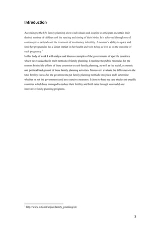 Introduction

According to the UN family planning allows individuals and couples to anticipate and attain their
desired number of children and the spacing and timing of their births. It is achieved through use of
contraceptive methods and the treatment of involuntary infertility. A woman’s ability to space and
limit her pregnancies has a direct impact on her health and well-being as well as on the outcome of
each pregnancy.1
In this body of work I will analyse and discuss examples of the governments of specific countries
which have succeeded in their methods of family planning. I examine the public rationales for the
reasons behind the efforts of these countries to curb family planning, as well as the social, economic
and political background of these family planning activities. Moreover I evaluate the differences in the
total fertility rates after the governments put family planning methods into place and I determine
whether or not the government used any coercive measures. I chose to base my case studies on specific
countries which have managed to reduce their fertility and birth rates through successful and
innovative family planning programs.




1
    http://www.who.int/topics/family_planning/en/


                                                                                                         3
 
