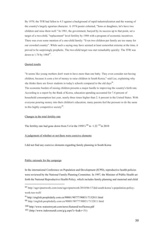 By 1970, the TFR had fallen to 4.5 against a background of rapid industrialization and the waning of
the country's largely agrarian character. A 1974 poster exhorted, "Sons or daughters, let's have two
children and raise them well." In 1981, the government, buoyed by its success up to that point, set a
target of a two-child, "replacement" level fertility by 1988 with a program of economic incentives.
There was even some mention of a one-child family: "Even two children per family are too many for
our crowded country‖. While such a saying may have seemed at least somewhat extreme at the time, it
proved to be surprisingly prophetic. The two-child target was met remarkably quickly: The TFR was
down to 1.74 by 198497.


Quoted results


"It seems like young mothers don't want to have more than one baby. They even consider not having
children, because it costs a lot of money to raise children in South Korea," said Lee, explaining why
she thinks there are fewer students in today's schools compared to the old days98.
The economic burden of raising children presents a major hurdle to improving the country's birth rate.
According to a report by the Bank of Korea, education spending accounted for 7.4 percent of
household consumption last year, nearly three times higher than 2. 6 percent in the United States. With
everyone pouring money into their children's education, many parents feel the pressure to do the same
in this highly competitive society99.


Changes in the total fertility rate


The fertility rate had gone down from 5.4 in the 1950’s100 to 1.22 101in 2010


A judgement of whether or not there were coercive elements


I did not find any coercive elements regarding family planning in South Korea




Public rationale for the campaign


In the international Conference on Population and Development (ICPD), reproductive health policies
were reviewed by the National Family Planning Committee. In 1997, the Minister of Public Health set
forth the National Reproductive Health Policy, which includes family planning and maternal and child

97   http://agevipnetwork.com/zone/agevipnetwork/2010/06/17/did-south-korea’s-population-policy-
work-too-well/
98
     http://english.peopledaily.com.cn/90001/90777/90851/7132811.html
99    http://english.peopledaily.com.cn/90001/90777/90851/7132811.html
100   http://www.watsonwyatt.com/news/featured/wef/korea.pdf
101   (http://www.indexmundi.com/g/g.aspx?c=ks&v=31)


                                                                                                        30
 