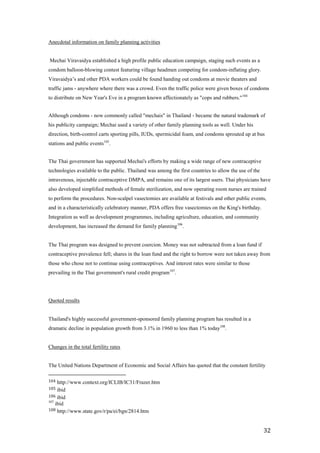 Anecdotal information on family planning activities


Mechai Viravaidya established a high profile public education campaign, staging such events as a
condom balloon-blowing contest featuring village headmen competing for condom-inflating glory.
Viravaidya’s and other PDA workers could be found handing out condoms at movie theaters and
traffic jams - anywhere where there was a crowd. Even the traffic police were given boxes of condoms
to distribute on New Year's Eve in a program known affectionately as "cops and rubbers." 104


Although condoms - now commonly called "mechais" in Thailand - became the natural trademark of
his publicity campaign; Mechai used a variety of other family planning tools as well. Under his
direction, birth-control carts sporting pills, IUDs, spermicidal foam, and condoms sprouted up at bus
stations and public events105.


The Thai government has supported Mechai's efforts by making a wide range of new contraceptive
technologies available to the public. Thailand was among the first countries to allow the use of the
intravenous, injectable contraceptive DMPA, and remains one of its largest users. Thai physicians have
also developed simplified methods of female sterilization, and now operating room nurses are trained
to perform the procedures. Non-scalpel vasectomies are available at festivals and other public events,
and in a characteristically celebratory manner, PDA offers free vasectomies on the King's birthday.
Integration as well as development programmes, including agriculture, education, and community
development, has increased the demand for family planning 106.


The Thai program was designed to prevent coercion. Money was not subtracted from a loan fund if
contraceptive prevalence fell; shares in the loan fund and the right to borrow were not taken away from
those who chose not to continue using contraceptives. And interest rates were similar to those
prevailing in the Thai government's rural credit program107.




Quoted results


Thailand's highly successful government-sponsored family planning program has resulted in a
dramatic decline in population growth from 3.1% in 1960 to less than 1% today108.


Changes in the total fertility rates


The United Nations Department of Economic and Social Affairs has quoted that the constant fertility

104  http://www.context.org/ICLIB/IC31/Frazer.htm
105  ibid
106 ibid
107
    ibid
108 http://www.state.gov/r/pa/ei/bgn/2814.htm



                                                                                                       32
 