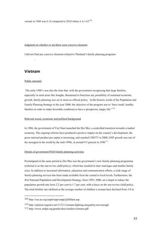 variant in 1960 was 6.14 compared to 2010 where it is 1.63 109.




Judgment on whether or not there were coercive elements


I did not find any coercive elements related to Thailand’s family planning programs
          .



Vietnam

Public rationale


The early 1990’s was also the time that, with the government recognizing that large families,
especially in rural areas like Songbe, threatened to foreclose any possibility of sustained economic
growth, family planning was set in stone as official policy. In the historic words of the Population and
Family Planning Strategy to the year 2000, the objective of the program was to ―have small, healthy
families in order to make favorable conditions to have a prosperous, happy life.‖ 110


Relevant social, economic and political background


In 1986, the government of Viet Nam launched the Doi Moi, a controlled transition towards a market
economy. The ongoing reforms have produced a positive impact on the country’s development: the
gross national product per capita is increasing, and reached US$375 in 2000; GNP growth was one of
the strongest in the world by the mid-1990s, at around 9.5 percent in 1996111.


Details of government/NGO family planning activities


Promulgated at the same period as Doi Moi was the government’s new family-planning programme
(referred to as the one-to-two child policy), which has resulted in later marriages and smaller family
sizes. In addition to increased information, education and communication efforts, a wide range of
family-planning services has been made available from the central to local levels. Furthermore, the
first National Population and Development Strategy, from 1993- 2000, set a target to reduce the
population growth rate from 2.2 per cent to 1.7 per cent, with a focus on the one-to-two child policy.
The total fertility rate (defined as the average number of children a woman has) declined from 3.8 in


109   http://esa.un.org/unpd/wpp/unpp/p2k0data.asp
110   http://opinion.inquirer.net/11231/vietnam-fighting-inequality-not-enough
111   http://www.unfpa.org/gender/docs/studies/vietnam.pdf


                                                                                                         33
 