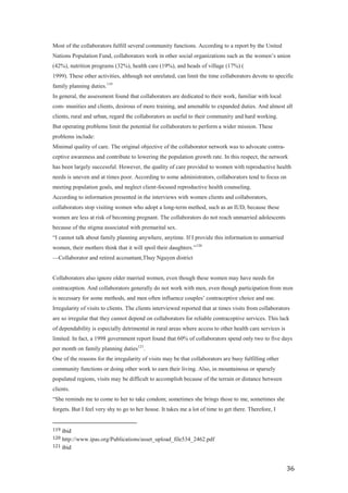 Most of the collaborators fulfill several community functions. According to a report by the United
Nations Population Fund, collaborators work in other social organizations such as the women’s union
(42%), nutrition programs (32%), health care (19%), and heads of village (17%) (
1999). These other activities, although not unrelated, can limit the time collaborators devote to specific
family planning duties.119
In general, the assessment found that collaborators are dedicated to their work, familiar with local
com- munities and clients, desirous of more training, and amenable to expanded duties. And almost all
clients, rural and urban, regard the collaborators as useful to their community and hard working.
But operating problems limit the potential for collaborators to perform a wider mission. These
problems include:
Minimal quality of care. The original objective of the collaborator network was to advocate contra-
ceptive awareness and contribute to lowering the population growth rate. In this respect, the network
has been largely successful. However, the quality of care provided to women with reproductive health
needs is uneven and at times poor. According to some administrators, collaborators tend to focus on
meeting population goals, and neglect client-focused reproductive health counseling.
According to information presented in the interviews with women clients and collaborators,
collaborators stop visiting women who adopt a long-term method, such as an IUD, because these
women are less at risk of becoming pregnant. The collaborators do not reach unmarried adolescents
because of the stigma associated with premarital sex.
―I cannot talk about family planning anywhere, anytime. If I provide this information to unmarried
women, their mothers think that it will spoil their daughters.‖ 120
—Collaborator and retired accountant,Thuy Nguyen district


Collaborators also ignore older married women, even though these women may have needs for
contraception. And collaborators generally do not work with men, even though participation from men
is necessary for some methods, and men often influence couples’ contraceptive choice and use.
Irregularity of visits to clients. The clients interviewed reported that at times visits from collaborators
are so irregular that they cannot depend on collaborators for reliable contraceptive services. This lack
of dependability is especially detrimental in rural areas where access to other health care services is
limited. In fact, a 1998 government report found that 60% of collaborators spend only two to five days
per month on family planning duties121.
One of the reasons for the irregularity of visits may be that collaborators are busy fulfilling other
community functions or doing other work to earn their living. Also, in mountainous or sparsely
populated regions, visits may be difficult to accomplish because of the terrain or distance between
clients.
―She reminds me to come to her to take condom; sometimes she brings those to me, sometimes she
forgets. But I feel very shy to go to her house. It takes me a lot of time to get there. Therefore, I


119 ibid
120 http://www.ipas.org/Publications/asset_upload_file534_2462.pdf
121 ibid



                                                                                                          36
 