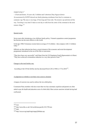 stopped using it.‖
—Client and farmer, 34 years old, 3 children and 3 abortions,Thuy Nguyen district
An assessment by NCPFP showed one family planning coordinator from Son Lo commune as
comment- ing:―My area is very large, 25 km long and 4 km wide. The terrain is up and down all the
way. Traveling is very hard. It takes us one day to walk from the center of the commune to the most
remote village.122




Quoted results


Seven years after introducing a two child per family policy, Vietnam's population control programme
has become one the most effective in the world.

In the late 1980s Vietnamese women had an average of 3.8 children - that compares with 2.3 children
today.123

Officials say that reduction has been a crucial element of the economic and social development
programmes introduced in the era of Doi Moi or renovation.

"They have been very successful," said Omar Ertur the UN Population Fund's Representative in Hanoi.
"They have achieved a tremendous reduction in a very short period of time 124."



Changes in the total fertility rate:


According to the UN the fertility rate has decreased from 6.20 in 1940 to 1.75 in 2010 125.




A judgement on whether or not there were coercive elements


A degree of coercion was used to enforce the two-child policy.


Communist Party members who have more than two face automatic expulsion and parents are often
asked to pay the health and education costs of a third child. More serious sanctions include having land
confiscated.




122 ibid
123 http://news.bbc.co.uk/1/hi/world/asia-pacific/1011799.stm
124 ibid
125 http://esa.un.org/unpd/wpp/unpp/p2k0data.asp




                                                                                                      37
 