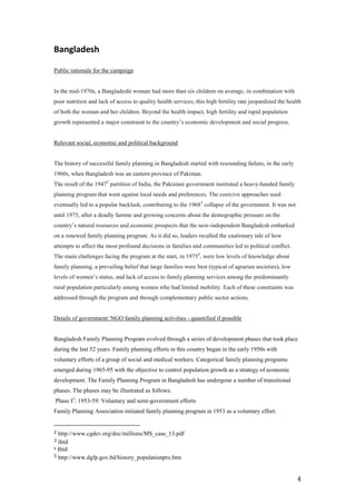 Bangladesh

Public rationale for the campaign


In the mid-1970s, a Bangladeshi woman had more than six children on average, in combination with
poor nutrition and lack of access to quality health services; this high fertility rate jeopardized the health
of both the woman and her children. Beyond the health impact, high fertility and rapid population
growth represented a major constraint to the country’s economic development and social progress.


Relevant social, economic and political background


The history of successful family planning in Bangladesh started with resounding failure, in the early
1960s, when Bangladesh was an eastern province of Pakistan.
The result of the 19472 partition of India, the Pakistani government instituted a heavy-handed family
planning program that went against local needs and preferences. The coercive approaches used
eventually led to a popular backlash, contributing to the 19683 collapse of the government. It was not
until 1975, after a deadly famine and growing concerns about the demographic pressure on the
country’s natural resources and economic prospects that the now-independent Bangladesh embarked
on a renewed family planning program. As it did so, leaders recalled the cautionary tale of how
attempts to affect the most profound decisions in families and communities led to political conflict.
The main challenges facing the program at the start, in 19754, were low levels of knowledge about
family planning, a prevailing belief that large families were best (typical of agrarian societies), low
levels of women’s status, and lack of access to family planning services among the predominantly
rural population particularly among women who had limited mobility. Each of these constraints was
addressed through the program and through complementary public sector actions.


Details of government/ NGO family planning activities - quantified if possible


Bangladesh Family Planning Program evolved through a series of development phases that took place
during the last 52 years. Family planning efforts in this country began in the early 1950s with
voluntary efforts of a group of social and medical workers. Categorical family planning programs
emerged during 1965-95 with the objective to control population growth as a strategy of economic
development. The Family Planning Program in Bangladesh has undergone a number of transitional
phases. The phases may be illustrated as follows:
Phase I5: 1953-59: Voluntary and semi-government efforts
Family Planning Association initiated family planning program in 1953 as a voluntary effort.  


2 http://www.cgdev.org/doc/millions/MS_case_13.pdf
3 ibid
4 Ibid

5 http://www.dgfp.gov.bd/history_populationpro.htm



                                                                                                           4
 