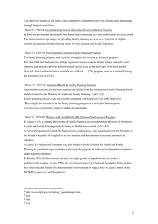 The effort was limited to the small-scale contraceptive distribution services in urban areas particularly
through hospitals and clinics.
Phase ll6: 1960-64: Government sponsored clinic-based Family Planning Program
In 1960 the government sponsored clinic-based family planning activities under health services started.
The Government set up a target of providing family planning services to 6.-7 percent of eligible
couples and opened a family planning center in every hospital and Rural Dispensary.


Phase ll7l: 1965-70: Field-based Government Family Planning Program
The family planning program was launched throughout the country as a priority program.
Full time field staff and part-time village organizers known as dai (a female village mid-wife) were
recruited and trained to provide motivation and service close to the doorsteps of the rural people.
Selected clinical and non-clinical methods were offered.     (The program came to a standstill during
the Liberation war in 1971.)


Phase IV8: 1972-74: Integrated Health & Family Planning Program
Administrative process for decision-making was shifted from the autonomous Family Planning Board
and the Council to the Ministry of Health and Family Planning. ( MCH-FP)
Family planning services were functionally integrated with health services at the field level.
The oral pill was introduced in the family planning program as a method of contraception.
The provision of part-time village level dais was abolished.


Phase V9: 1975-80: Maternal and Child Health (MCH)-based Multi-sectoral Program
In August 1975, a separate Directorate of Family Planning and an independent Division of Population
Control and Family Planning in the Ministry of Health were created. (MCH-FP)
A National Population Council, the highest policy making body -was constituted with the President of
the People’s Republic of Bangladesh as the chairman and development-concerned ministries as
members.
A Central Co-ordination Committee was also formed with the Minister for Health and Family
Planning to coordinate implementation and review the progress of multi-sectoral population activities
under different ministries.
In January 1976, the Government declared the rapid growth of population as the number 1
problem of the country. In June 1976, the Government approved a National Population Policy outline.
Full-time male and female field functionaries were recruited on regular basis to cause a thrust of the
MCH-FP program in rural Bangladesh.




6 http://www.dgfp.gov.bd/history_populationpro.htm
7 ibid
8 ibid
9 ibid



                                                                                                         5
 