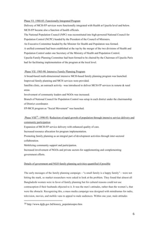 Phase VI: 1980-85: Functionally Integrated Program
Delivery of MCH-FP services were functionally integrated with Health at Upazila level and below.
MCH-FP became also a function of health officials.
The National Population Council (NPC) was reconstituted into high-powered National Council for
Population Control (NCPC) headed by the President of the Council of Ministers.
An Executive Committee headed by the Minister for Health and Population was formed.
A unified command had been established at the top by the merger of the two divisions of Health and
Population Control under one Secretary of the Ministry of Health and Population Control.
Upazila Family Planning Committee had been formed to be chaired by the Chairman of Upazila Paris
had for facilitating implementation of the program at the local level.


Phase VII: 1985-90: Intensive Family Planning Program
A broad-based multi-dimensional intensive MCH-based family planning program was launched.
Improved family planning and MCH services were provided.
Satellite clinic, an outreach activity –was introduced to deliver MCH-FP services in remote & rural
areas.
Involvement of community leaders and NGOs was increased.
Branch of National Council for Population Control was setup in each district under the chairmanship
of District coordinator.
FP-MCH program as ―Social Movement‖ was launched.


Phase VIII10: 1990-95: Reduction of rapid growth of population through intensive service delivery and
community participation
Expansion of MCH-FP service delivery with enhanced quality of care.
Increased resource allocation for program implementation.
Promoting family planning as an integral part of development activities through inter-sectoral
collaboration.
Mobilizing community support and participation.
Increased involvement of NGOs and private sectors for supplementing and complementing
government efforts.


Details of government and NGO family planning activities-quantified if possible


The early messages of the family planning campaign—―a small family is a happy family‖—were not
hitting the mark, so market researchers were asked to look at the problem. They found that almost all
Bangladeshi women were in favor of family planning but for cultural reasons could not use
contraception if their husbands objected to it. It was the men’s attitudes, rather than the women’s, that
were the obstacle. Recognizing this, a mass media campaign was designed with minidramas for radio,
television, movies, and mobile vans to appeal to male audiences. Within one year, male attitudes

10   http://www.dgfp.gov.bd/history_populationpro.htm


                                                                                                        6
 
