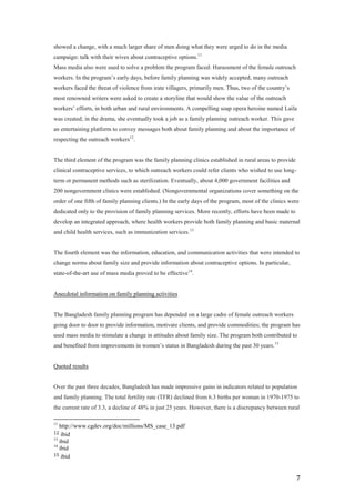 showed a change, with a much larger share of men doing what they were urged to do in the media
campaign: talk with their wives about contraceptive options.11
Mass media also were used to solve a problem the program faced: Harassment of the female outreach
workers. In the program’s early days, before family planning was widely accepted, many outreach
workers faced the threat of violence from irate villagers, primarily men. Thus, two of the country’s
most renowned writers were asked to create a storyline that would show the value of the outreach
workers’ efforts, in both urban and rural environments. A compelling soap opera heroine named Laila
was created; in the drama, she eventually took a job as a family planning outreach worker. This gave
an entertaining platform to convey messages both about family planning and about the importance of
respecting the outreach workers12.


The third element of the program was the family planning clinics established in rural areas to provide
clinical contraceptive services, to which outreach workers could refer clients who wished to use long-
term or permanent methods such as sterilization. Eventually, about 4,000 government facilities and
200 nongovernment clinics were established. (Nongovernmental organizations cover something on the
order of one fifth of family planning clients.) In the early days of the program, most of the clinics were
dedicated only to the provision of family planning services. More recently, efforts have been made to
develop an integrated approach, where health workers provide both family planning and basic maternal
and child health services, such as immunization services. 13


The fourth element was the information, education, and communication activities that were intended to
change norms about family size and provide information about contraceptive options. In particular,
state-of-the-art use of mass media proved to be effective14.


Anecdotal information on family planning activities


The Bangladesh family planning program has depended on a large cadre of female outreach workers
going door to door to provide information, motivate clients, and provide commodities; the program has
used mass media to stimulate a change in attitudes about family size. The program both contributed to
and benefited from improvements in women’s status in Bangladesh during the past 30 years. 15


Quoted results


Over the past three decades, Bangladesh has made impressive gains in indicators related to population
and family planning. The total fertility rate (TFR) declined from 6.3 births per woman in 1970-1975 to
the current rate of 3.3, a decline of 48% in just 25 years. However, there is a discrepancy between rural

11
   http://www.cgdev.org/doc/millions/MS_case_13.pdf
12  ibid
13
   ibid
14
   ibid
15 ibid



                                                                                                         7
 