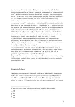 and urban areas, with women in rural areas bearing one more child on average (3.5) than their
counterparts in urban areas (2.5)16. The age at first marriage in Bangladesh is still young, although it is
rising17. Legal age of marriage for women has been increased from 14 to 18 years; the minimum for
men is 21. In 2000, about 50% of women in Bangladesh were married by the time they were 15 years
old, down from 60% just three years before. Still, 80% of Bangladeshi women marry during
adolescence18,
Among married women, 59% would prefer a two-child family and 22% consider a three- child family
ideal. Overall, the mean ideal number of children is 2.5 among women, and 2.4 among men, indicating
that men are not more pronatalists than women. Still family planning is practiced later in marriage, and
newly wed couples continue to have children roughly at the same rate, as did their predecessors19.
Additionally, nearly half of users in Bangladesh discontinue their contraceptive method within 12
months of starting, with side effects or health concerns cited as the primary reasons. Nevertheless,
birth intervals are generally long in Bangladesh; the median birth interval is 39 months.
A high level of public awareness and knowledge of family planning does not translate into an
equivalent level of contraceptive use. There is still a social preference for larger families and a male
offspring. Abortion is illegal except to save a woman’s life, and unsafe abortion is a major contributor
to Bangladesh’s high rate of maternal mortality. 20
The public sector remains the primary source of family planning methods. Sixty-four percent of
current users of modern methods obtain their methods from a public-sector source; 36% do so from a
public facility and 28% from a government field worker. In 2000, 64% of pill users relied on
government supplied brands, which are provided free of charge 21.
Bangladesh’s NGOs are among the most active in the world. The government is currently encouraging
NGOs to increase their level of family planning services provision. Experiences with private-public
partnerships will be used.




Changes in the fertility rate


As a result of the program, virtually all women in Bangladesh are aware of modern family planning
methods. The current use of contraceptives among married women increased from 8 percent in the
mid-1970s to about 60 percent in 2004, and fertility decreased from an average of more than six
children per woman in 1975 to slightly more than three. Although social and economic improvements




16  http://www.searo.who.int/LinkFiles/Family_Planning_Fact_Sheets_bangladesh.pdf
17  ibid
18
   ibid
19 ibid
20 ibid
21 ibid



                                                                                                           8
 