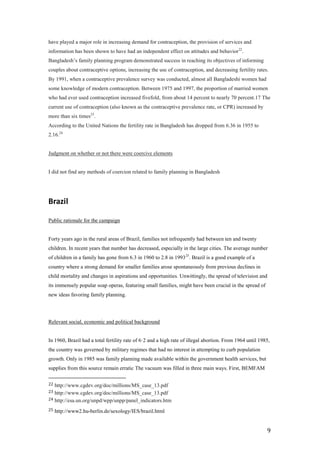 have played a major role in increasing demand for contraception, the provision of services and
information has been shown to have had an independent effect on attitudes and behavior22.
Bangladesh’s family planning program demonstrated success in reaching its objectives of informing
couples about contraceptive options, increasing the use of contraception, and decreasing fertility rates.
By 1991, when a contraceptive prevalence survey was conducted, almost all Bangladeshi women had
some knowledge of modern contraception. Between 1975 and 1997, the proportion of married women
who had ever used contraception increased fivefold, from about 14 percent to nearly 70 percent.17 The
current use of contraception (also known as the contraceptive prevalence rate, or CPR) increased by
more than six times23.
According to the United Nations the fertility rate in Bangladesh has dropped from 6.36 in 1955 to
2.16.24


Judgment on whether or not there were coercive elements


I did not find any methods of coercion related to family planning in Bangladesh




Brazil

Public rationale for the campaign


Forty years ago in the rural areas of Brazil, families not infrequently had between ten and twenty
children. In recent years that number has decreased, especially in the large cities. The average number
of children in a family has gone from 6.3 in 1960 to 2.8 in 1993 25. Brazil is a good example of a
country where a strong demand for smaller families arose spontaneously from previous declines in
child mortality and changes in aspirations and opportunities. Unwittingly, the spread of television and
its immensely popular soap operas, featuring small families, might have been crucial in the spread of
new ideas favoring family planning.




Relevant social, economic and political background


In 1960, Brazil had a total fertility rate of 6·2 and a high rate of illegal abortion. From 1964 until 1985,
the country was governed by military regimes that had no interest in attempting to curb population
growth. Only in 1985 was family planning made available within the government health services, but
supplies from this source remain erratic The vacuum was filled in three main ways. First, BEMFAM

22 http://www.cgdev.org/doc/millions/MS_case_13.pdf
23 http://www.cgdev.org/doc/millions/MS_case_13.pdf
24 http://esa.un.org/unpd/wpp/unpp/panel_indicators.htm

25   http://www2.hu-berlin.de/sexology/IES/brazil.html


                                                                                                          9
 