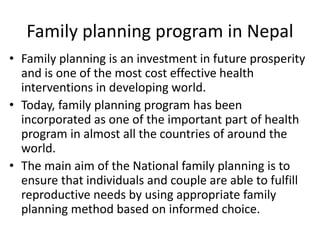 Family planning program in Nepal
• Family planning is an investment in future prosperity
and is one of the most cost effective health
interventions in developing world.
• Today, family planning program has been
incorporated as one of the important part of health
program in almost all the countries of around the
world.
• The main aim of the National family planning is to
ensure that individuals and couple are able to fulfill
reproductive needs by using appropriate family
planning method based on informed choice.
 