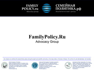 FamilyPolicy.Ru
                                                                     Advocacy Group




Our mission is to reinforce the natural family values among the expert and scientific community, in the mass media, in the laws in Russia / CIS, at the U.N. and internationally. Our founders:


           World Congress of Families –                                      Family and Demography Foundation represents                              Interregional Public Organization “For Family
           largest international network of hundreds of pro-                 WCF in Russia and CIS, organized Moscow                                  Rights” is defending the natural family in Russia
           life and pro-family NGOs from over 80 countries                   Demographic Summit: Family and the Future of                             since 2010, Chairman Pavel Parfentiev has
           of the world, The Howard Center is officially                     Humankind on June 29-30, 2011,                                           initiated in 2011 St.Petersburg Resolution on
           accredited at the United Nations Economic &                       founded by archpriest D.Smirnov, archpr.                                 Anti-Family Trends at the UN signed by 126
           Social Council                                                    M.Obukhov and A.Komov                                                    NGOs of Russia and Ukraine
           WorldCongress.org                                                 WorldCongress.ru                                                         ProFamilia.ru
 