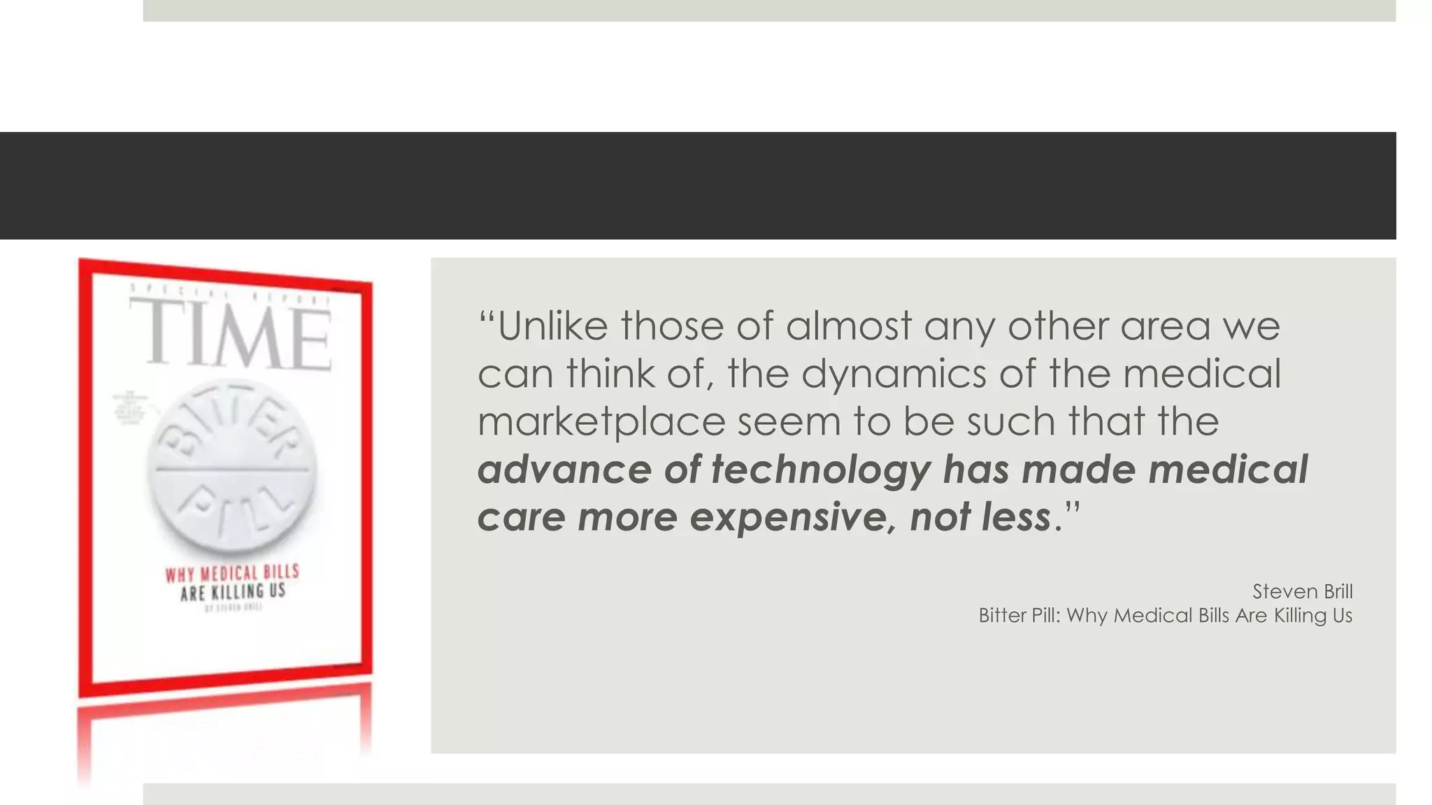 “Unlike those of almost any other area we
can think of, the dynamics of the medical
marketplace seem to be such that the
advance of technology has made medical
care more expensive, not less.”
                                                         Steven Brill
                        Bitter Pill: Why Medical Bills Are Killing Us
 