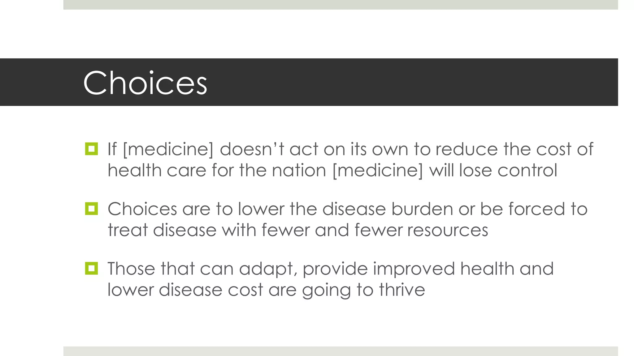 Choices
 If [medicine] doesn’t act on its own to reduce the cost of
  health care for the nation [medicine] will lose control

 Choices are to lower the disease burden or be forced to
  treat disease with fewer and fewer resources

 Those that can adapt, provide improved health and
  lower disease cost are going to thrive
 