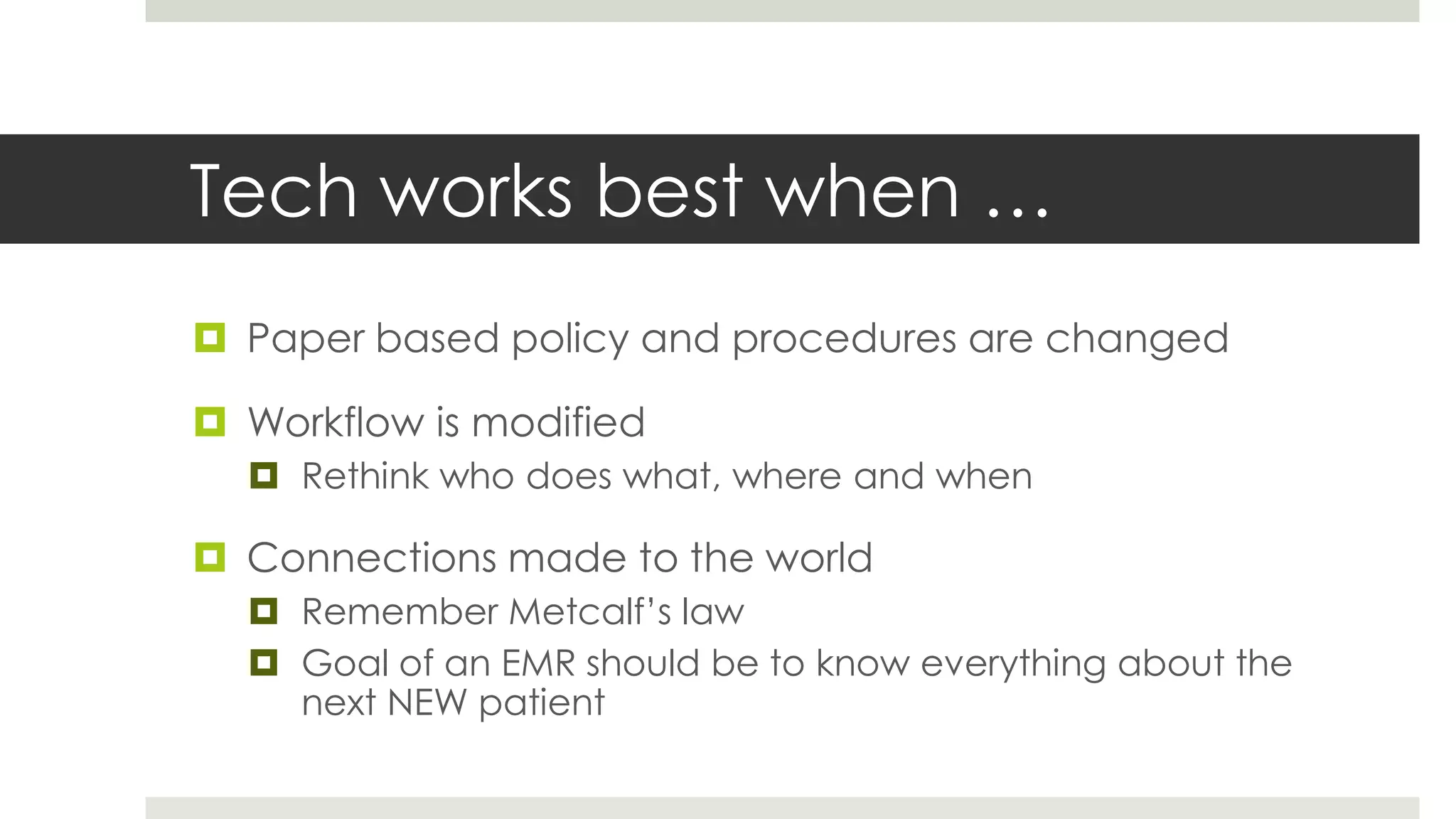 Tech works best when …
 Paper based policy and procedures are changed

 Workflow is modified
   Rethink who does what, where and when

 Connections made to the world
   Remember Metcalf’s law
   Goal of an EMR should be to know everything about the
    next NEW patient
 