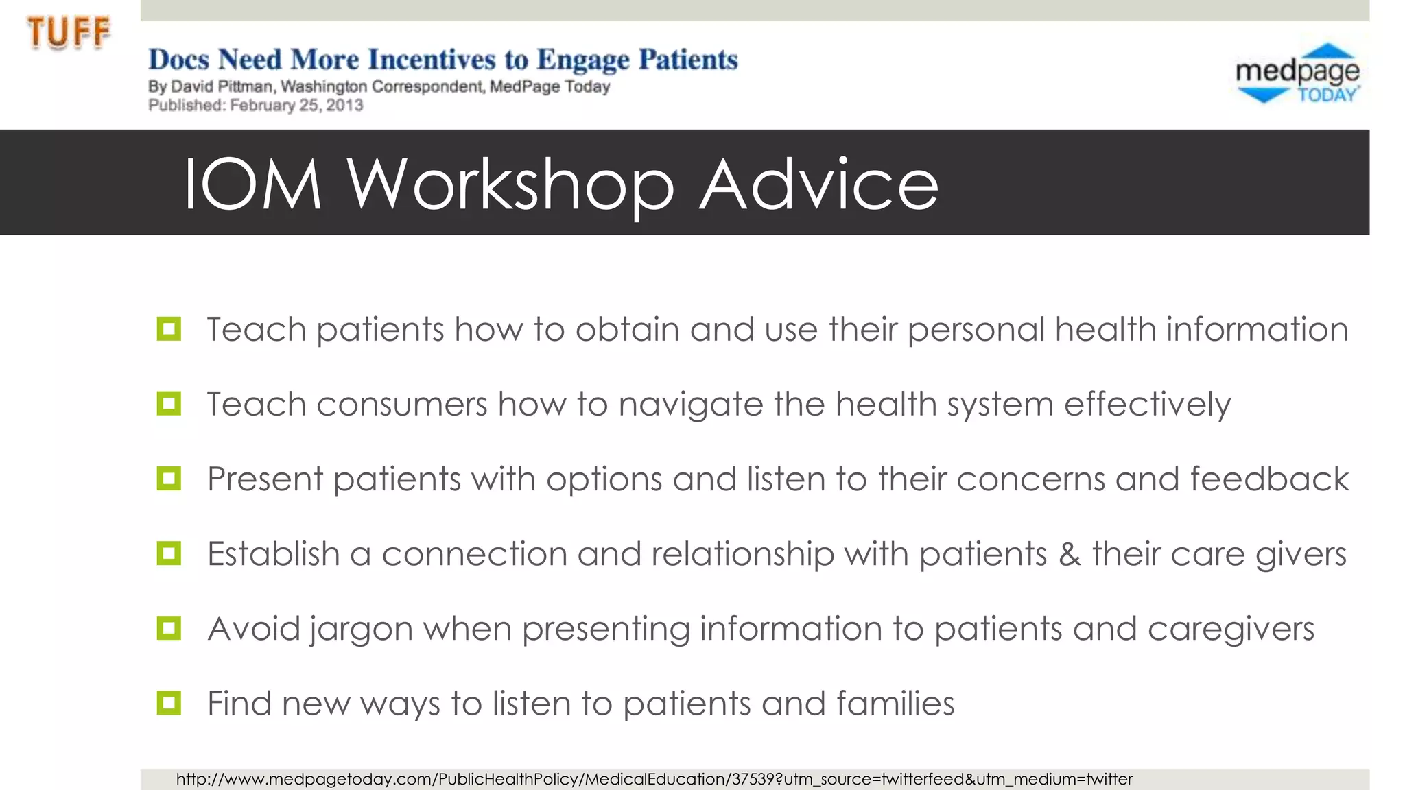 IOM Workshop Advice
 Teach patients how to obtain and use their personal health information

 Teach consumers how to navigate the health system effectively

 Present patients with options and listen to their concerns and feedback

 Establish a connection and relationship with patients & their care givers

 Avoid jargon when presenting information to patients and caregivers

 Find new ways to listen to patients and families

 http://www.medpagetoday.com/PublicHealthPolicy/MedicalEducation/37539?utm_source=twitterfeed&utm_medium=twitter
 