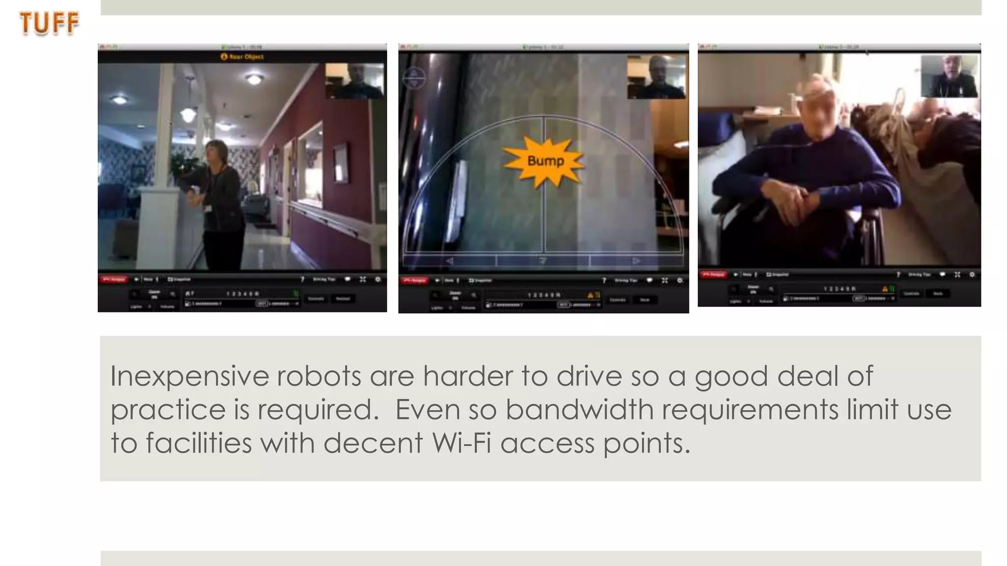 Inexpensive robots are harder to drive so a good deal of
practice is required. Even so bandwidth requirements limit use
to facilities with decent Wi-Fi access points.
 