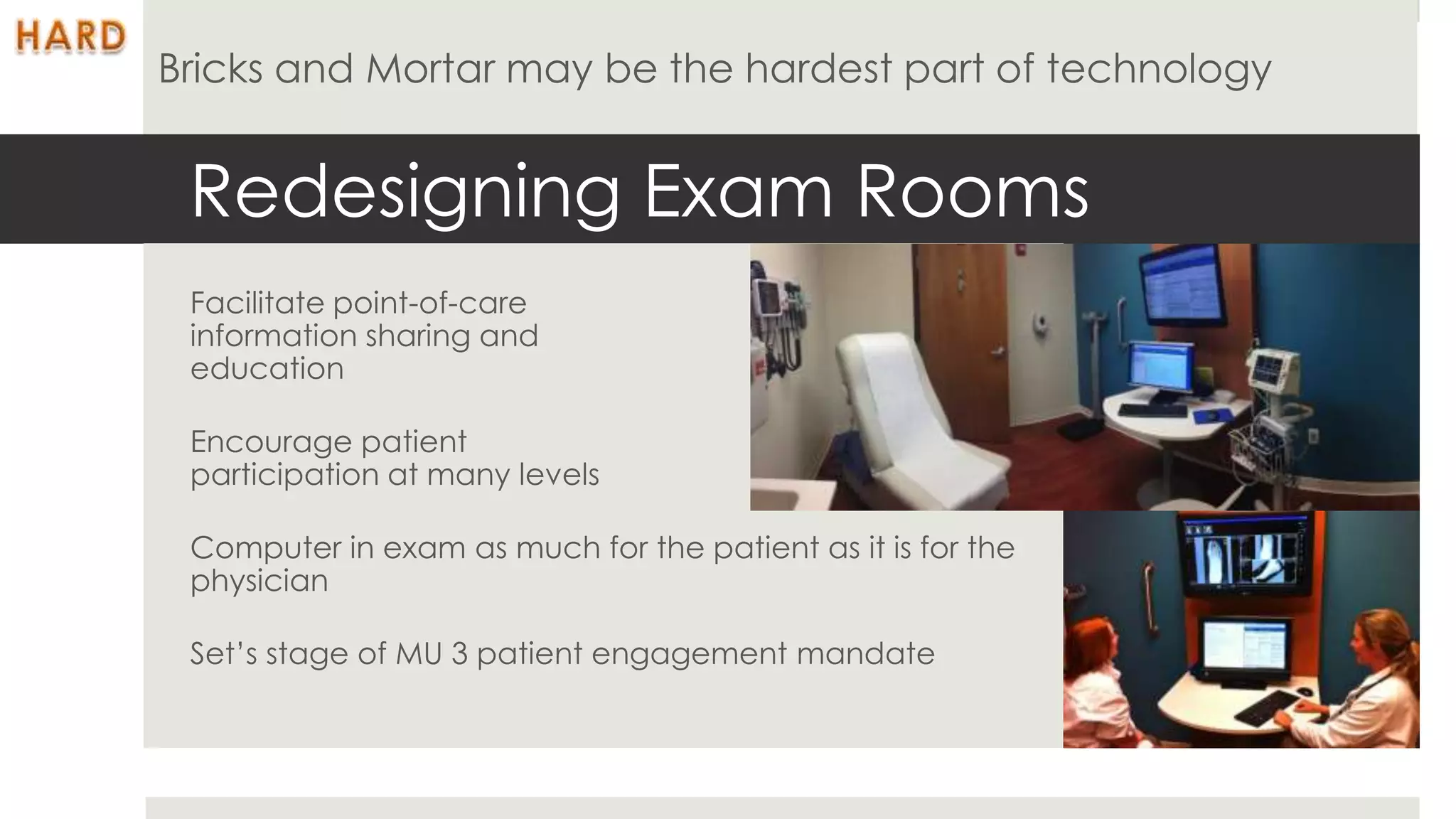 Bricks and Mortar may be the hardest part of technology


 Redesigning Exam Rooms
 Facilitate point-of-care
 information sharing and
 education

 Encourage patient
 participation at many levels

 Computer in exam as much for the patient as it is for the
 physician

 Set’s stage of MU 3 patient engagement mandate
 