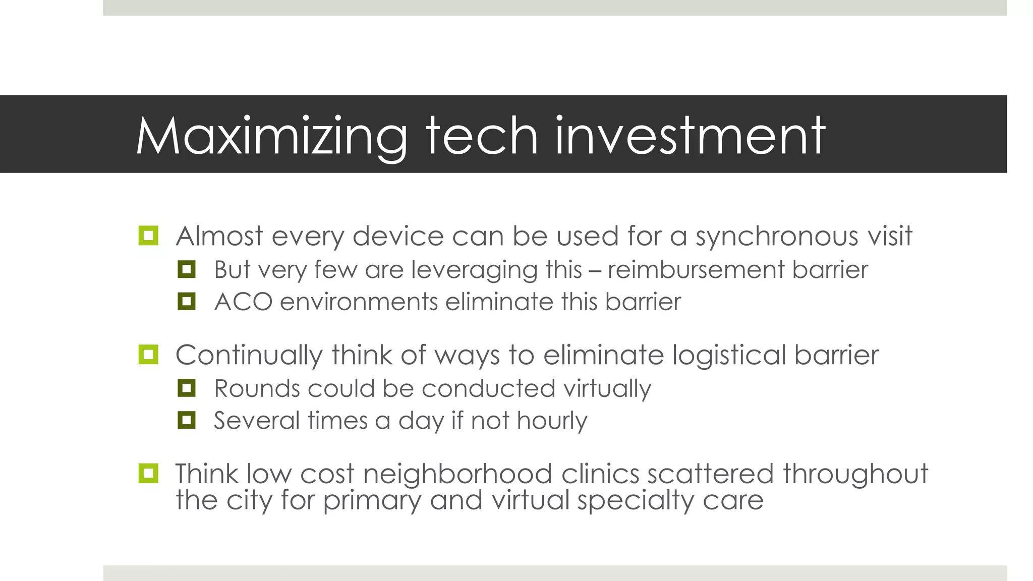 Maximizing tech investment
 Almost every device can be used for a synchronous visit
    But very few are leveraging this – reimbursement barrier
    ACO environments eliminate this barrier

 Continually think of ways to eliminate logistical barrier
    Rounds could be conducted virtually
    Several times a day if not hourly

 Think low cost neighborhood clinics scattered throughout
  the city for primary and virtual specialty care
 