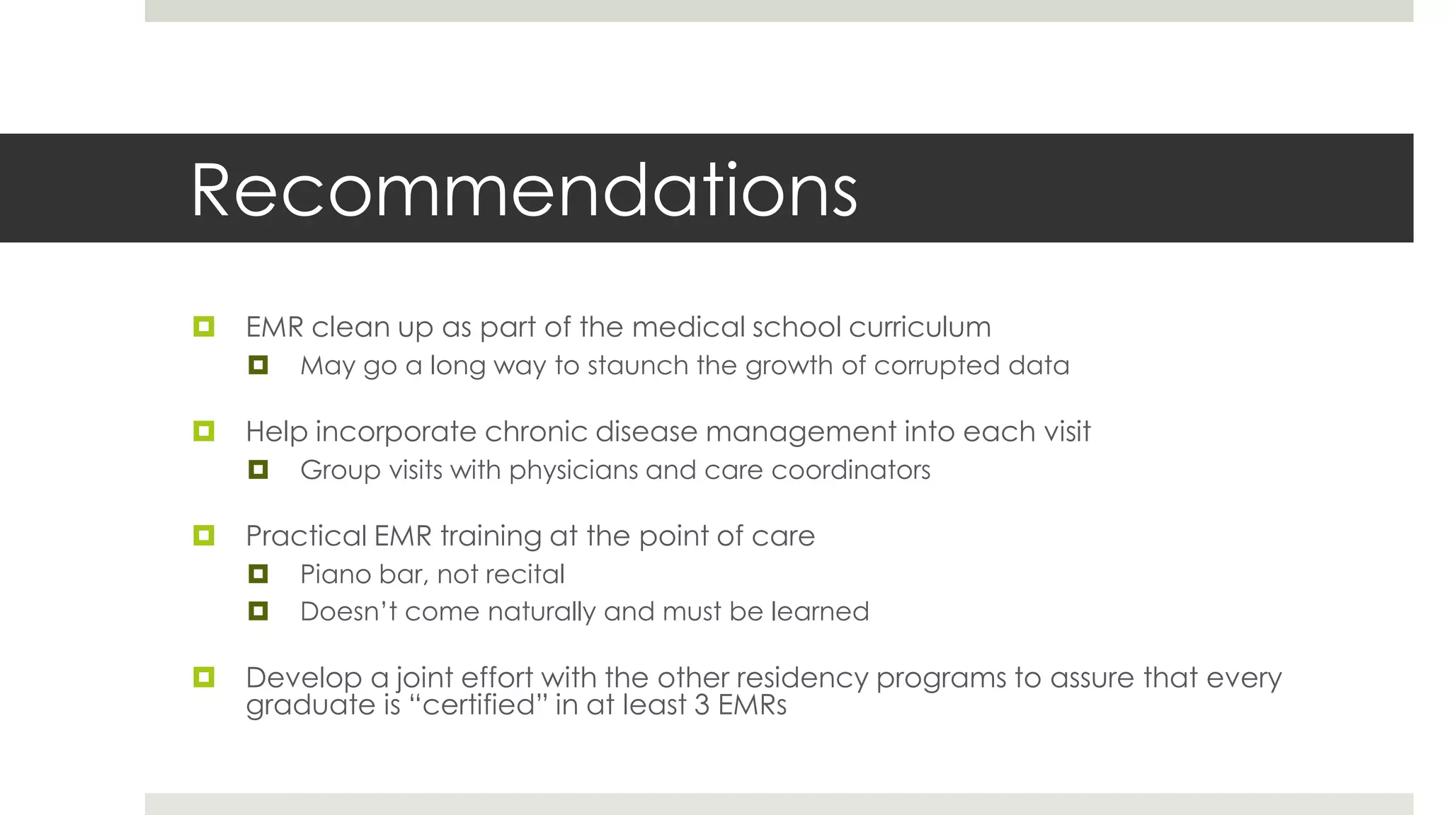 Recommendations
   EMR clean up as part of the medical school curriculum
       May go a long way to staunch the growth of corrupted data

   Help incorporate chronic disease management into each visit
       Group visits with physicians and care coordinators

   Practical EMR training at the point of care
       Piano bar, not recital
       Doesn’t come naturally and must be learned

   Develop a joint effort with the other residency programs to assure that every
    graduate is “certified” in at least 3 EMRs
 