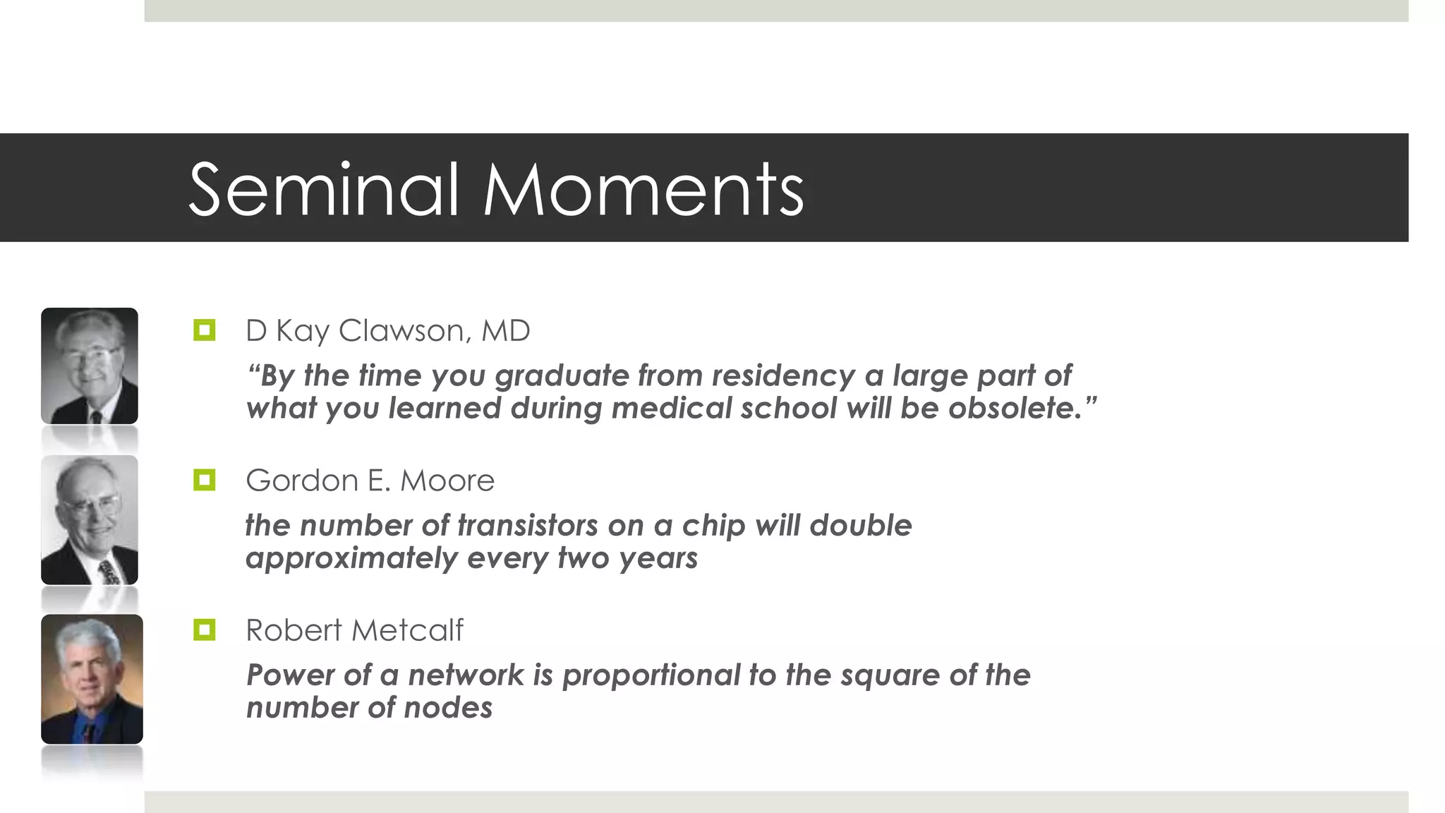 Seminal Moments
 D Kay Clawson, MD
  “By the time you graduate from residency a large part of
  what you learned during medical school will be obsolete.”

 Gordon E. Moore
  the number of transistors on a chip will double
  approximately every two years

 Robert Metcalf
  Power of a network is proportional to the square of the
  number of nodes
 