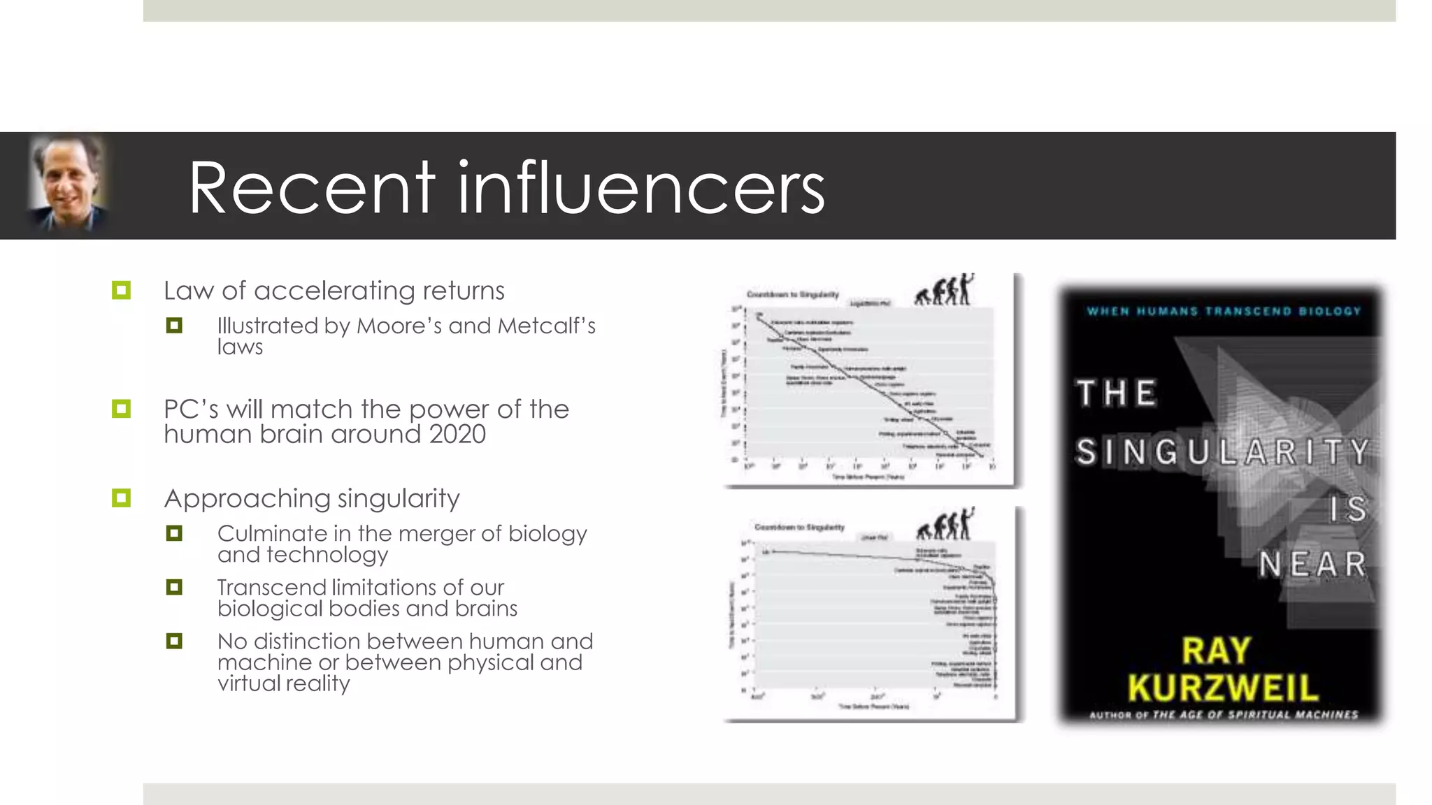 Recent influencers
   Law of accelerating returns
       Illustrated by Moore’s and Metcalf’s
        laws

   PC’s will match the power of the
    human brain around 2020

   Approaching singularity
       Culminate in the merger of biology
        and technology
       Transcend limitations of our
        biological bodies and brains
       No distinction between human and
        machine or between physical and
        virtual reality
 