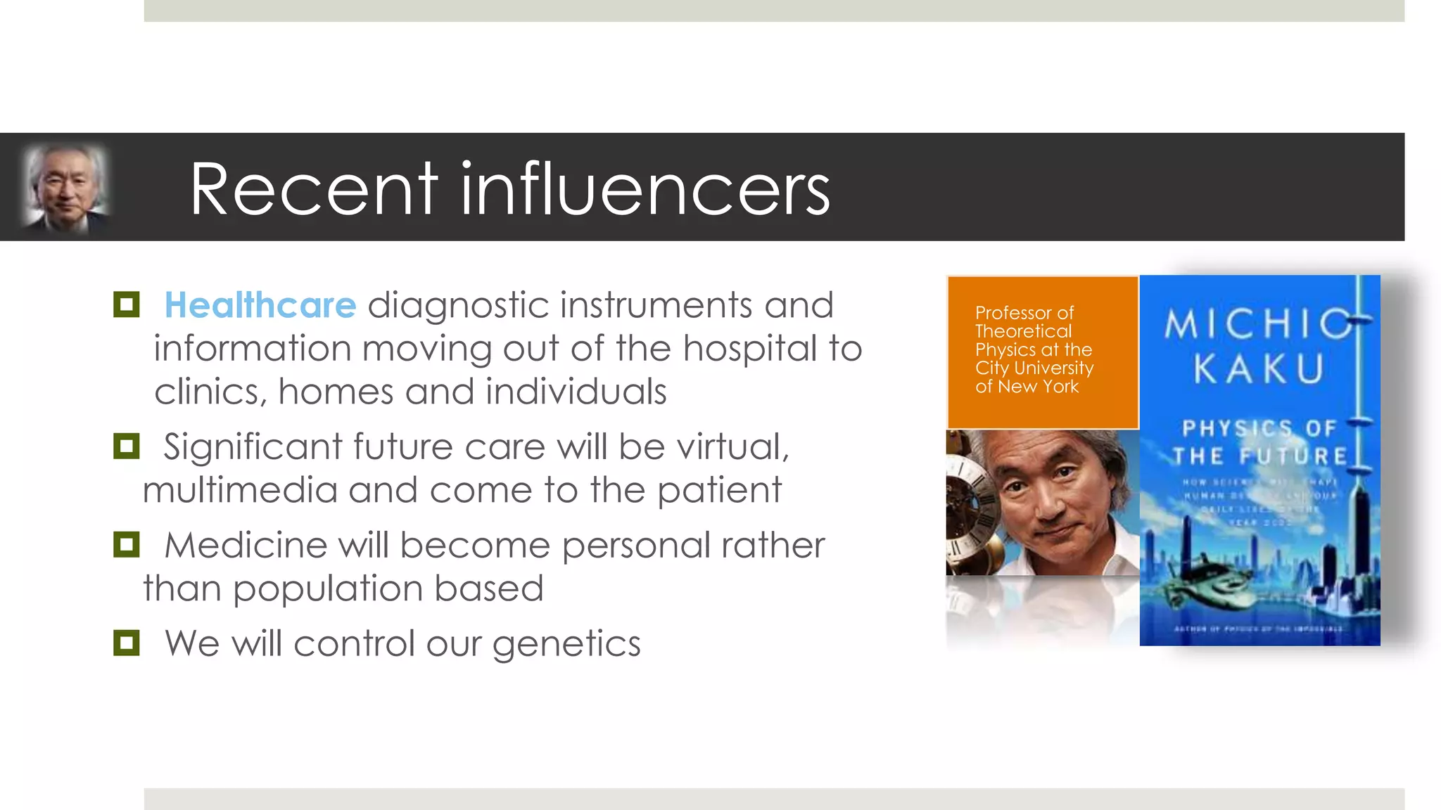 Recent influencers
 Healthcare diagnostic instruments and       Professor of
                                              Theoretical
  information moving out of the hospital to   Physics at the
                                              City University
  clinics, homes and individuals              of New York


 Significant future care will be virtual,
 multimedia and come to the patient
 Medicine will become personal rather
 than population based
 We will control our genetics
 