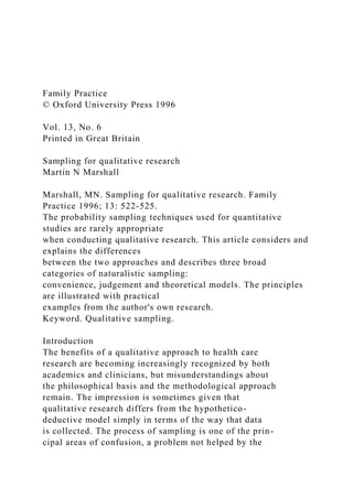 Family Practice
© Oxford University Press 1996
Vol. 13, No. 6
Printed in Great Britain
Sampling for qualitative research
Martin N Marshall
Marshall, MN. Sampling for qualitative research. Family
Practice 1996; 13: 522-525.
The probability sampling techniques used for quantitative
studies are rarely appropriate
when conducting qualitative research. This article considers and
explains the differences
between the two approaches and describes three broad
categories of naturalistic sampling:
convenience, judgement and theoretical models. The principles
are illustrated with practical
examples from the author's own research.
Keyword. Qualitative sampling.
Introduction
The benefits of a qualitative approach to health care
research are becoming increasingly recognized by both
academics and clinicians, but misunderstandings about
the philosophical basis and the methodological approach
remain. The impression is sometimes given that
qualitative research differs from the hypothetico-
deductive model simply in terms of the way that data
is collected. The process of sampling is one of the prin-
cipal areas of confusion, a problem not helped by the
 