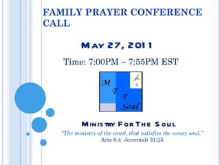 FAMILY PRAYER CONFERENCE CALL May 27, 2011 Time: 7:00PM – 7:55PM EST Ministry For The Soul “ The ministry of the word, that satisfies the weary soul.”  Acts 6:4  Jeremiah 31:25 