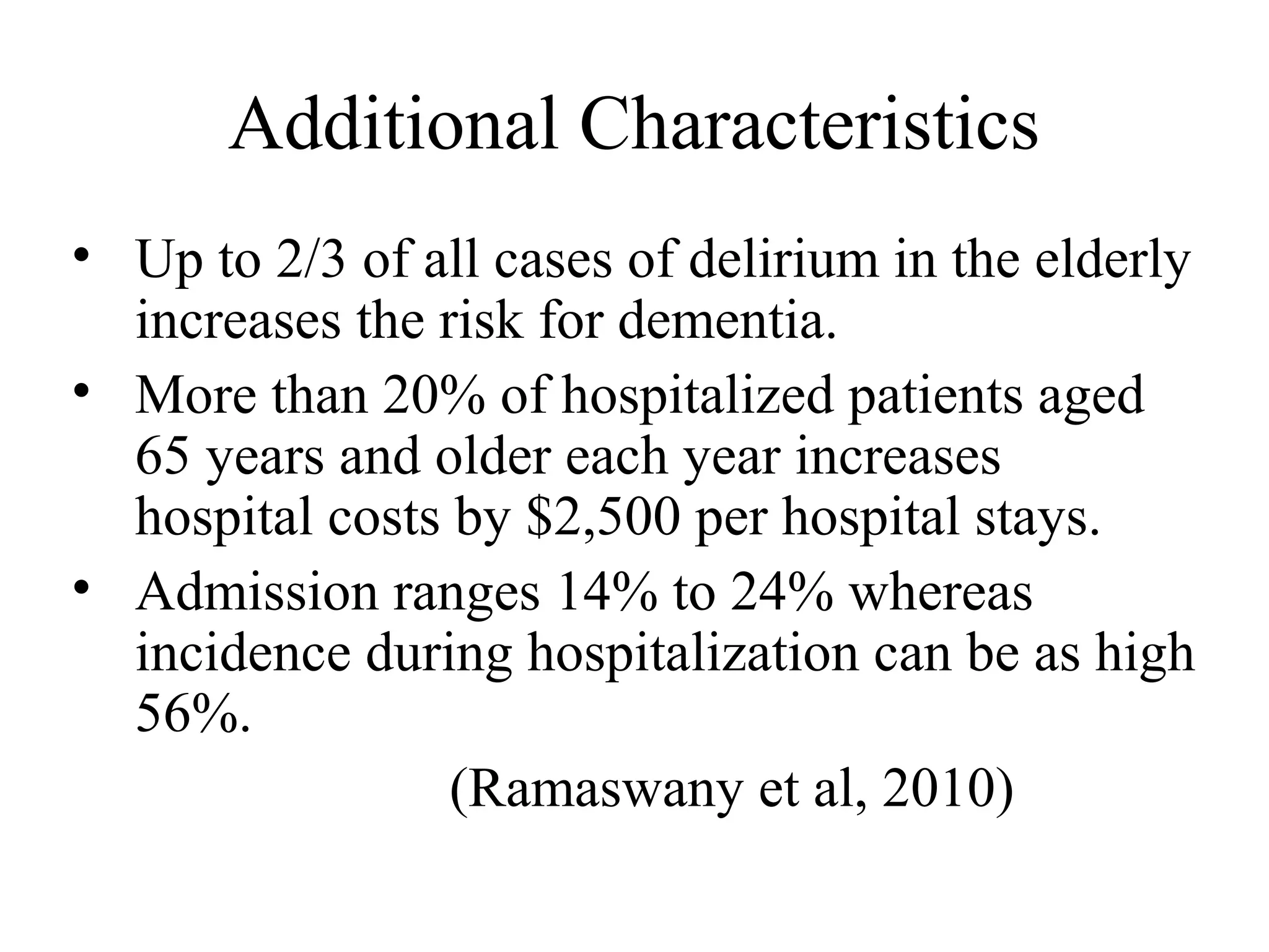 Additional Characteristics
• Up to 2/3 of all cases of delirium in the elderly
increases the risk for dementia.
• More than 20% of hospitalized patients aged
65 years and older each year increases
hospital costs by $2,500 per hospital stays.
• Admission ranges 14% to 24% whereas
incidence during hospitalization can be as high
56%.
(Ramaswany et al, 2010)

 