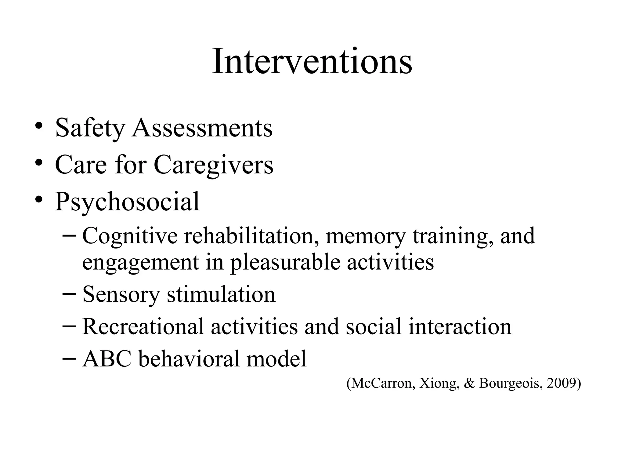 Interventions
• Safety Assessments
• Care for Caregivers
• Psychosocial
– Cognitive rehabilitation, memory training, and
engagement in pleasurable activities
– Sensory stimulation
– Recreational activities and social interaction
– ABC behavioral model
(McCarron, Xiong, & Bourgeois, 2009)

 