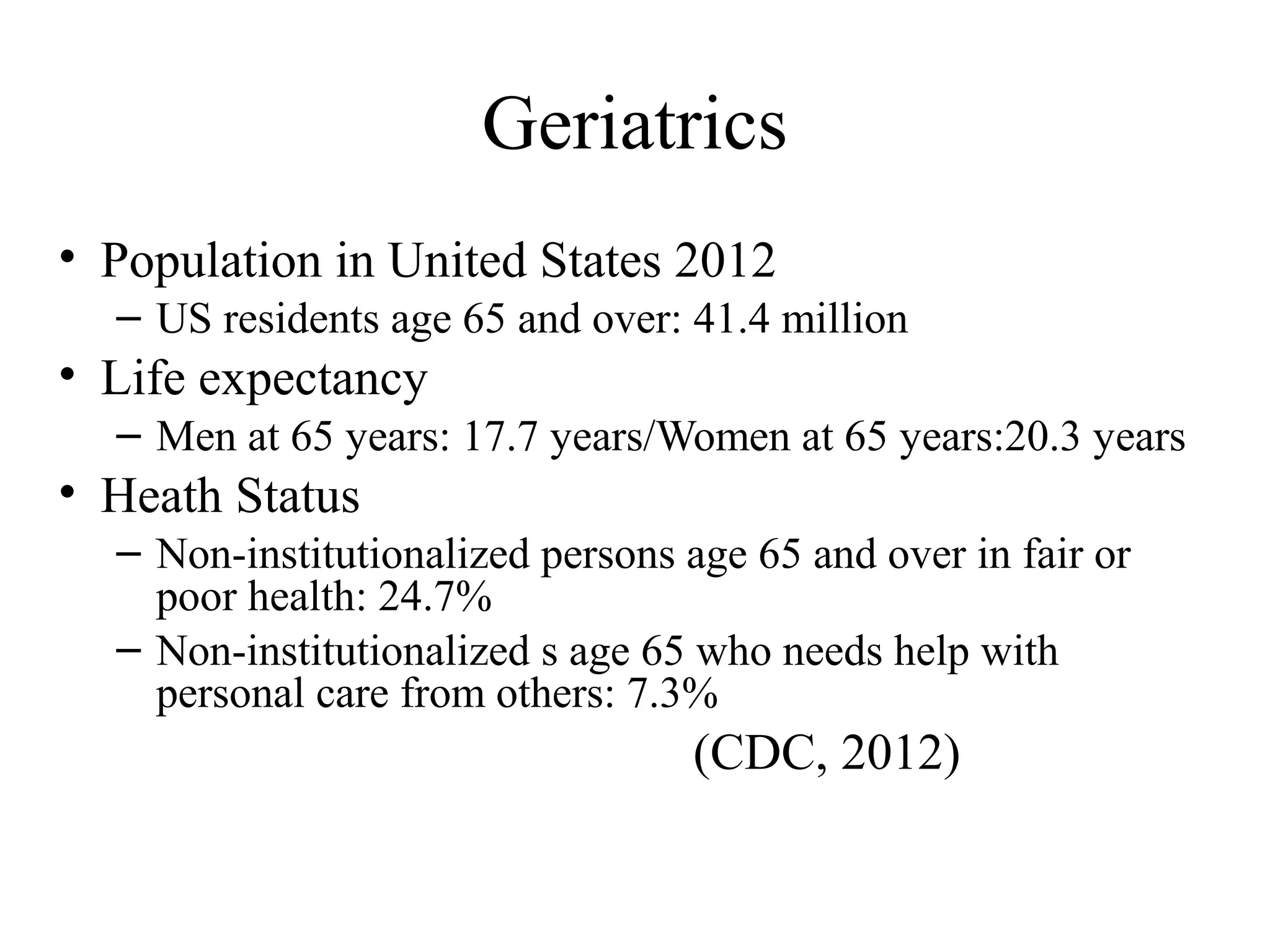 Geriatrics
• Population in United States 2012
– US residents age 65 and over: 41.4 million

• Life expectancy
– Men at 65 years: 17.7 years/Women at 65 years:20.3 years

• Heath Status
– Non-institutionalized persons age 65 and over in fair or
poor health: 24.7%
– Non-institutionalized s age 65 who needs help with
personal care from others: 7.3%

(CDC, 2012)

 