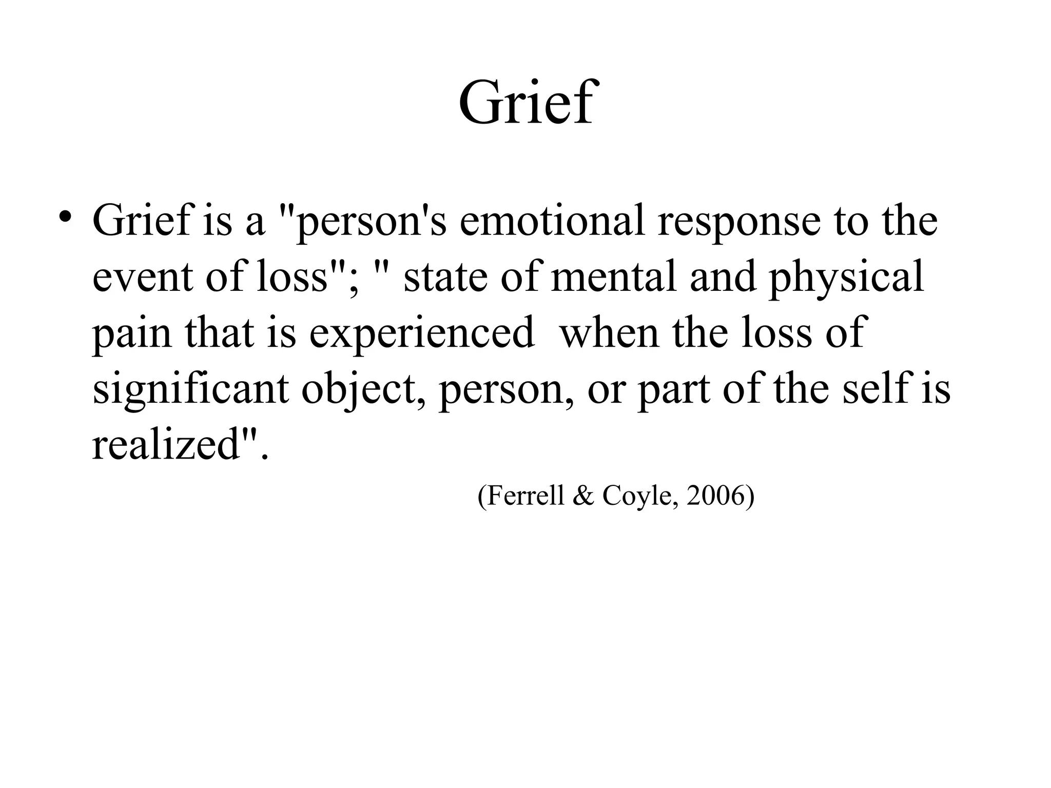 Grief
• Grief is a "person's emotional response to the
event of loss"; " state of mental and physical
pain that is experienced when the loss of
significant object, person, or part of the self is
realized".
(Ferrell & Coyle, 2006)

 