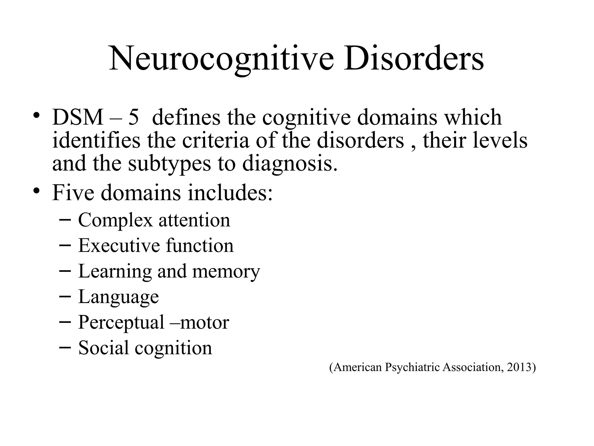 Neurocognitive Disorders
• DSM – 5 defines the cognitive domains which
identifies the criteria of the disorders , their levels
and the subtypes to diagnosis.
• Five domains includes:
–
–
–
–
–
–

Complex attention
Executive function
Learning and memory
Language
Perceptual –motor
Social cognition
(American Psychiatric Association, 2013)

 