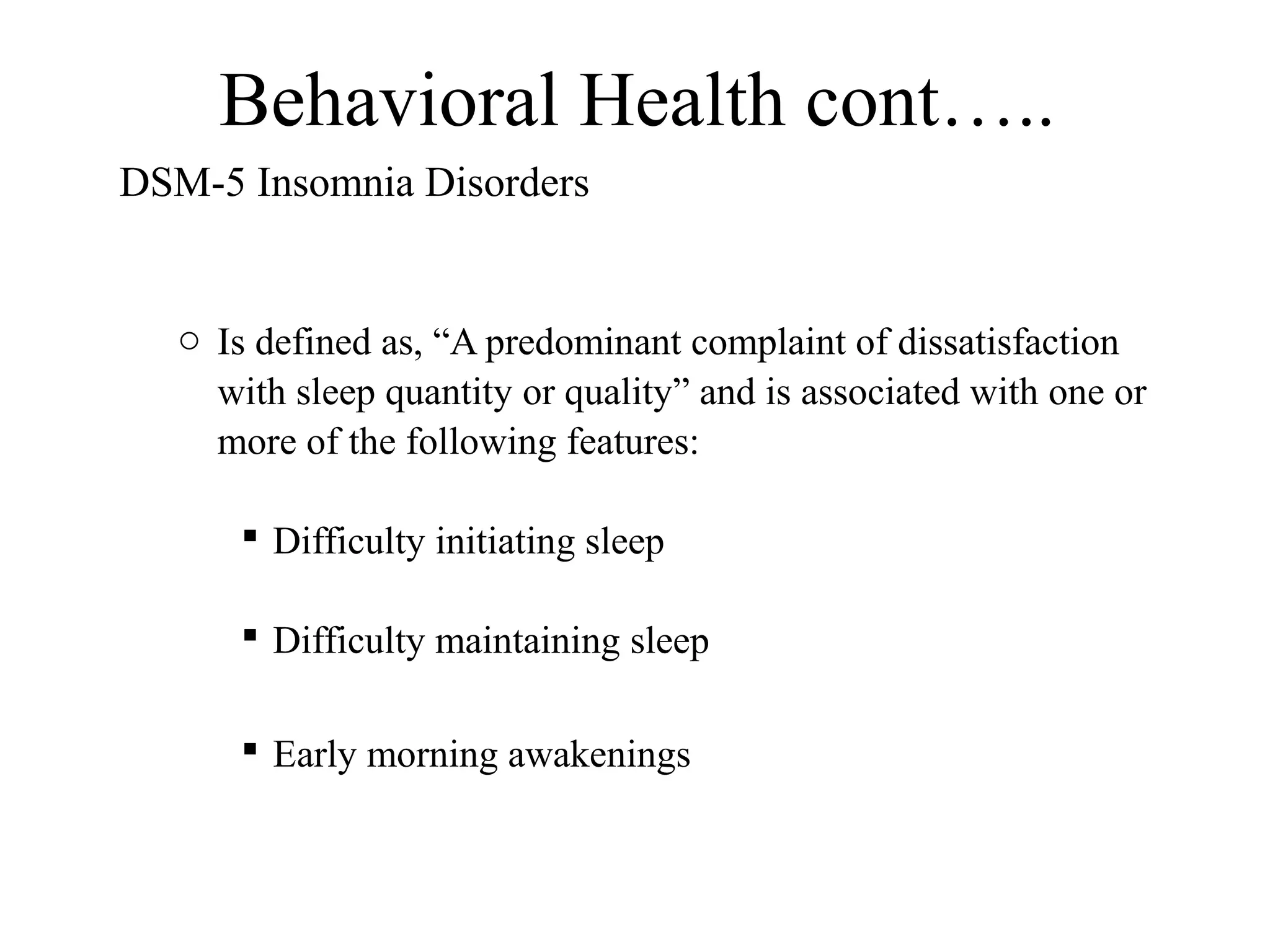 Behavioral Health cont…..
DSM-5 Insomnia Disorders

o Is defined as, “A predominant complaint of dissatisfaction
with sleep quantity or quality” and is associated with one or
more of the following features:
 Difficulty initiating sleep
 Difficulty maintaining sleep
 Early morning awakenings

 