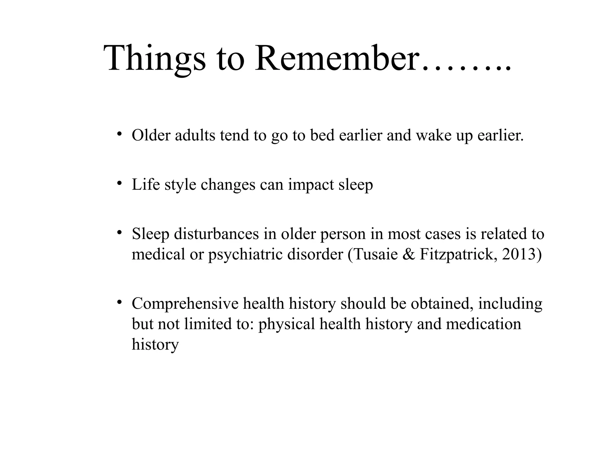 Things to Remember……..
• Older adults tend to go to bed earlier and wake up earlier.
• Life style changes can impact sleep
• Sleep disturbances in older person in most cases is related to
medical or psychiatric disorder (Tusaie & Fitzpatrick, 2013)
• Comprehensive health history should be obtained, including
but not limited to: physical health history and medication
history

 