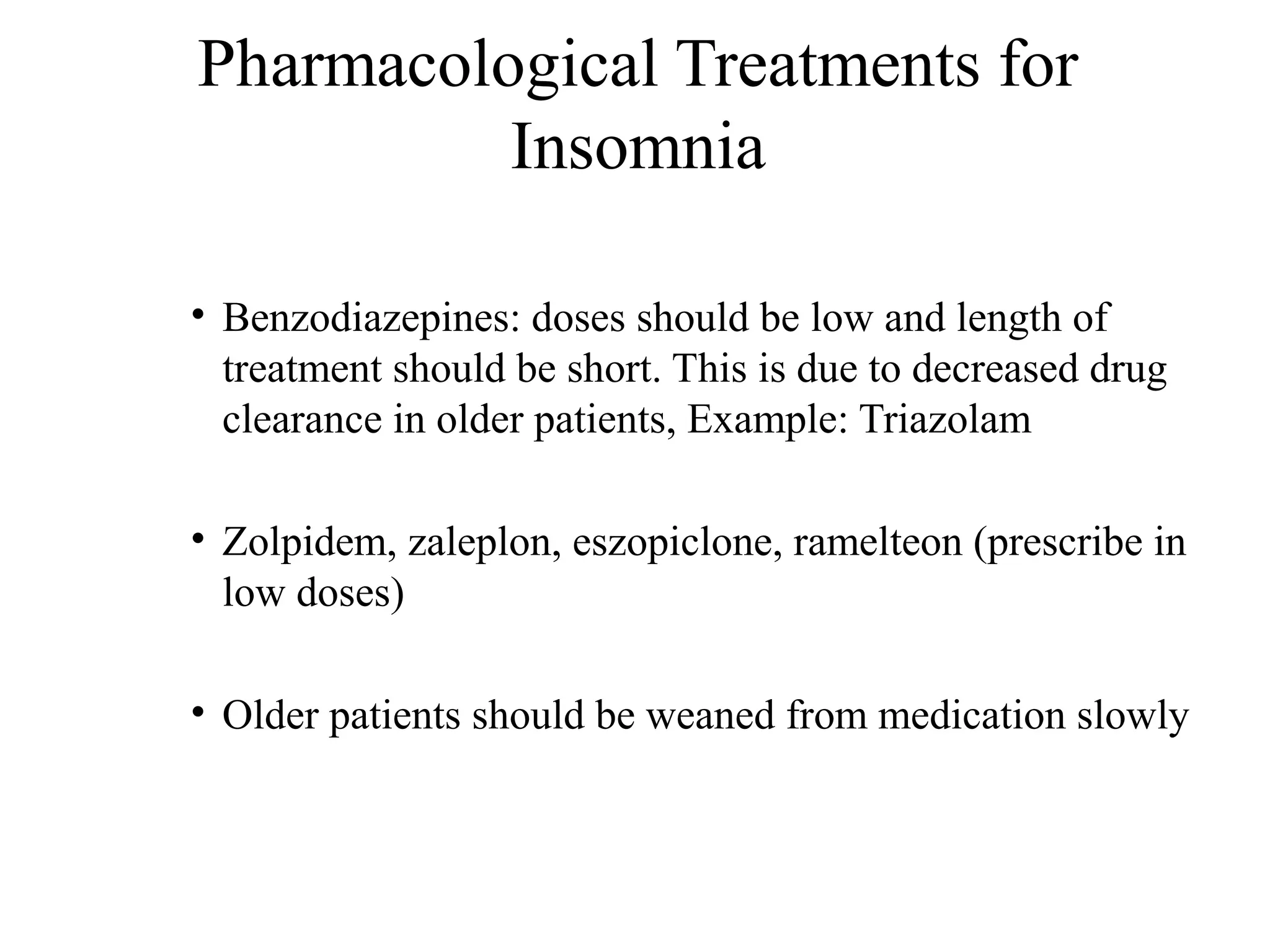 Pharmacological Treatments for
Insomnia
• Benzodiazepines: doses should be low and length of
treatment should be short. This is due to decreased drug
clearance in older patients, Example: Triazolam
• Zolpidem, zaleplon, eszopiclone, ramelteon (prescribe in
low doses)
• Older patients should be weaned from medication slowly

 