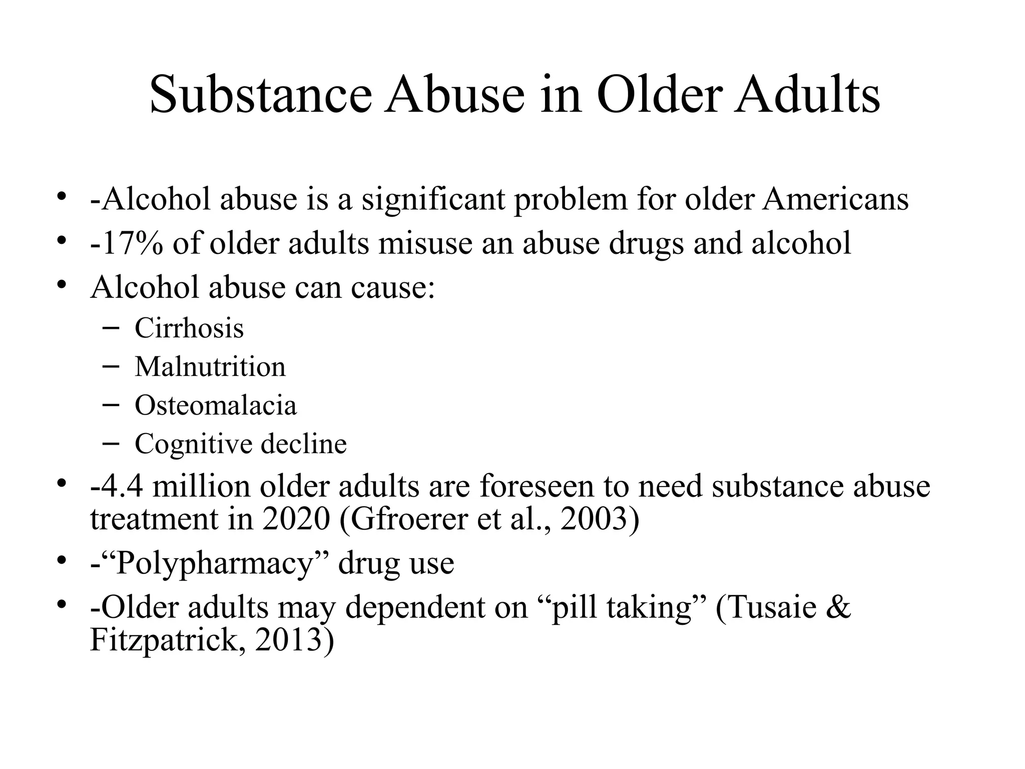 Substance Abuse in Older Adults
• -Alcohol abuse is a significant problem for older Americans
• -17% of older adults misuse an abuse drugs and alcohol
• Alcohol abuse can cause:
–
–
–
–

Cirrhosis
Malnutrition
Osteomalacia
Cognitive decline

• -4.4 million older adults are foreseen to need substance abuse
treatment in 2020 (Gfroerer et al., 2003)
• -“Polypharmacy” drug use
• -Older adults may dependent on “pill taking” (Tusaie &
Fitzpatrick, 2013)

 