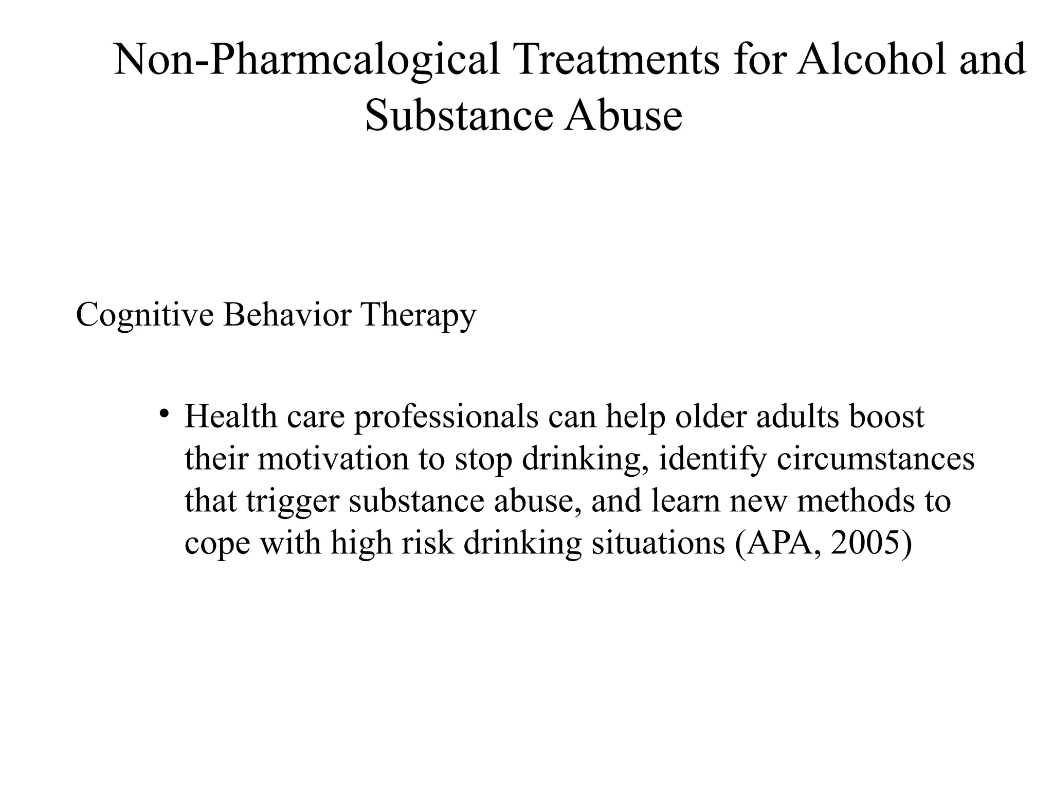 Non-Pharmcalogical Treatments for Alcohol and
Substance Abuse

Cognitive Behavior Therapy
• Health care professionals can help older adults boost
their motivation to stop drinking, identify circumstances
that trigger substance abuse, and learn new methods to
cope with high risk drinking situations (APA, 2005)

 