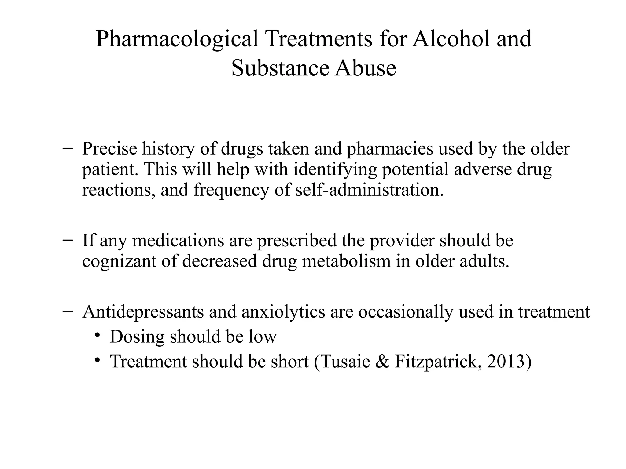 Pharmacological Treatments for Alcohol and
Substance Abuse
– Precise history of drugs taken and pharmacies used by the older
patient. This will help with identifying potential adverse drug
reactions, and frequency of self-administration.
– If any medications are prescribed the provider should be
cognizant of decreased drug metabolism in older adults.
– Antidepressants and anxiolytics are occasionally used in treatment
• Dosing should be low
• Treatment should be short (Tusaie & Fitzpatrick, 2013)

 