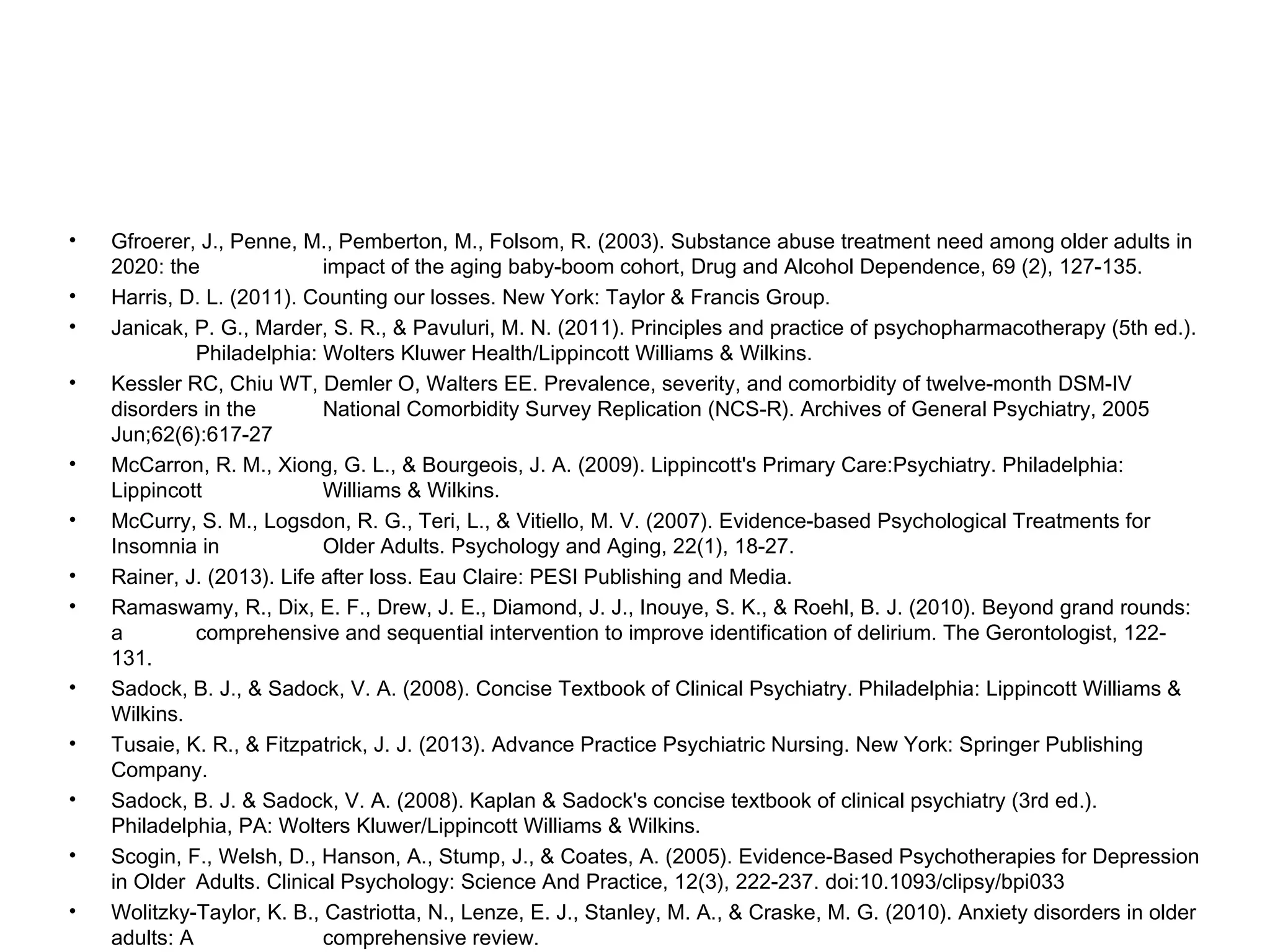 •
•
•
•

•
•
•
•

•
•
•
•
•

Gfroerer, J., Penne, M., Pemberton, M., Folsom, R. (2003). Substance abuse treatment need among older adults in
2020: the
impact of the aging baby-boom cohort, Drug and Alcohol Dependence, 69 (2), 127-135.
Harris, D. L. (2011). Counting our losses. New York: Taylor & Francis Group.
Janicak, P. G., Marder, S. R., & Pavuluri, M. N. (2011). Principles and practice of psychopharmacotherapy (5th ed.).
Philadelphia: Wolters Kluwer Health/Lippincott Williams & Wilkins.
Kessler RC, Chiu WT, Demler O, Walters EE. Prevalence, severity, and comorbidity of twelve-month DSM-IV
disorders in the
National Comorbidity Survey Replication (NCS-R). Archives of General Psychiatry, 2005
Jun;62(6):617-27
McCarron, R. M., Xiong, G. L., & Bourgeois, J. A. (2009). Lippincott's Primary Care:Psychiatry. Philadelphia:
Lippincott
Williams & Wilkins.
McCurry, S. M., Logsdon, R. G., Teri, L., & Vitiello, M. V. (2007). Evidence-based Psychological Treatments for
Insomnia in
Older Adults. Psychology and Aging, 22(1), 18-27.
Rainer, J. (2013). Life after loss. Eau Claire: PESI Publishing and Media.
Ramaswamy, R., Dix, E. F., Drew, J. E., Diamond, J. J., Inouye, S. K., & Roehl, B. J. (2010). Beyond grand rounds:
a
comprehensive and sequential intervention to improve identification of delirium. The Gerontologist, 122131.
Sadock, B. J., & Sadock, V. A. (2008). Concise Textbook of Clinical Psychiatry. Philadelphia: Lippincott Williams &
Wilkins.
Tusaie, K. R., & Fitzpatrick, J. J. (2013). Advance Practice Psychiatric Nursing. New York: Springer Publishing
Company.
Sadock, B. J. & Sadock, V. A. (2008). Kaplan & Sadock's concise textbook of clinical psychiatry (3rd ed.).
Philadelphia, PA: Wolters Kluwer/Lippincott Williams & Wilkins.
Scogin, F., Welsh, D., Hanson, A., Stump, J., & Coates, A. (2005). Evidence-Based Psychotherapies for Depression
in Older Adults. Clinical Psychology: Science And Practice, 12(3), 222-237. doi:10.1093/clipsy/bpi033
Wolitzky-Taylor, K. B., Castriotta, N., Lenze, E. J., Stanley, M. A., & Craske, M. G. (2010). Anxiety disorders in older
adults: A
comprehensive review.

 